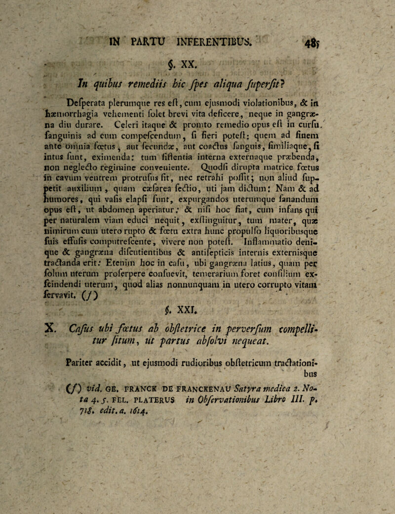 $. XX. In qtiihus remediis hic fies aliqua fiiperjit} Defperata plerumque res eft, cum ejusmodi violationibus, & in lixluorrhcigia vehementi folet brevi vita deficere, neque in gangrse- na diu durare. Celeri itaque <5c prointo remedio opus efi in ciirlii, fanguinis ad cum compefeenduin, fi fieri pote/l: quem ad finem ante omnia foetus^ aut fecundae, aut coacflus fanguis, fimiliaque,fi intus funt, eximenda: tum fifientia interna externaque praebenda, non negledlo regimine conveniente. Quodfi dirupta matrice foetus in cavum ventrem protrufus fit, nec retrahi poilit; non aliud fup- petit auxilium , quam cabfarea fcdlio, uti jam didlum: Nam <5c ad humores, qui vafis elapfi funt, expurgandos uterumque fanandum opus efi, ut abdomen aperiatur; & nifi hoc fiat, cum infiins qui per naturalem viam educi nequit, exfiinguitur, tum mater, quas nimirum cum utero rupto <5c foetii extra hunc propulfo liquoribusqiie fuis effufis computrefeente, vivere non potefi. Inflammatio deni*, que <5c gangraena difeutientibus <Sc antifcpticis internis externisque tra(fianda erit; Etenim hoc in cafu, ubi gangraena latius, quam per foliim utefiim proferpere confuevit, temerarium foret confilium ex- feindendi uteruin, quod alias nonnunquaai in utero corrupto vitam fervavit* (/) i. xxr, X. Cajus ubi foetus ab obftetrice in perverfum compelli* tur fitum^ iit partus abfolvi nequeat. Pariter accidit, ut ejusmodi rudioribus obftetricum tracfiationi* biis (/) vtd. GE. TRANCK DE FRANCKENAU Satira medica 2. No^ ta 4* j*. FEL. platerus in Ohfsrvationibus Libro JIL p* yiS* edit, a, 1614, r