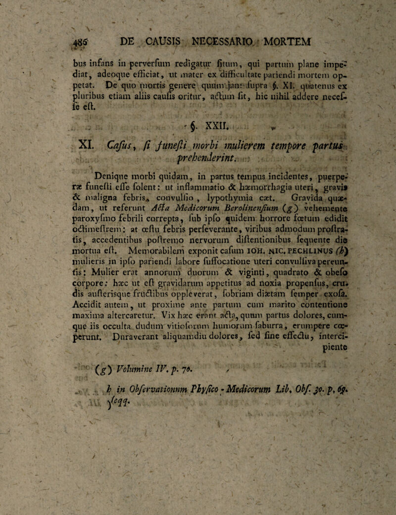 r 485' DE CAUSI^:. NECESSARIO,' MORTEM J . bus infiins in perverfuin redigatur fitum, qui partuin plane impe¬ diat, adeoque efficiat, ut luater ex difficultate pariendi mortem op¬ petat. De quo mqrtis genere quum‘dam^d\ipra §. XI. quatenus ex pluribus etiam aliis caufis oritur, aifluin (it, hic nihil addere neccf- le eft. '§. XXIL ♦ XI. Cafus^ [i junefti morhi mulierem tempore fartui:. frehenderint, : Denique morbi quidam, in partus tempus incidentes, puerpe¬ rae funefti eiTe folent: ut inflammatio <5c haemorrhagia uteri, gravi» & nialigna febris^ convullio , lypothymia caet. Gravida quae¬ dam, ut referunt ASta Medicorum Berolinenjtum (g') vehemente paroxyfmo febrili correpta, fub ipfo quidem horrore foetum edidit odhmefirem': at oeftu febris perfeverante, viribus admodum proflra- tis, accedentibus poflrenio nervorum diflentionibus fequente die mortua efl. Memorabilem exponit cafum IOH. nic* pechlinus mulieris jn ipfo pafiendi labore fuffocatione uteri convuliiva pereun¬ tis : Mulier erat annorum duorum <5t viginti, quadrato & obefo corpore; hxc ut eft gravidarum appetitus ad noxia propenfus, cru¬ dis auftensqne frudlibus oppleverat, fobriam dixtam femper exofe. Accidit autem, ut proxime ante partum cum marito contentione maxima altercaretur. Vix hxc erant adla, qimm partus dolores, cum¬ que iis occulta, dudum vitioflirnni humorum fabiirra, erumpere coe¬ perunt, Duraverant aliquamdiu dolores^ fed line effeclu, interci¬ piente Volumine /F, p* 70, , . k in Ohfervationnm Vlypeo •Medicorum Lil^ Ohf }o,p^6g^ \ >