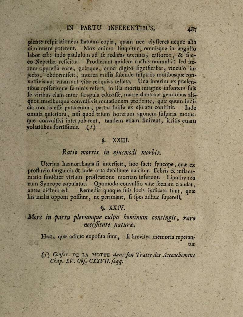4S7 piente refpirationem flatiiuin copia, quam nec cJyfleres neque alia diminuere poterant. Mox animo linquitur, omnisqiie in angufto labor eft: inde paululum aci fe redie'ns uterinis, cafioreo, & fiic- co Nepethte reficitur. Prodierunt quidem rinflus nonnulli: fed ite-f rum oppreila voce, gulajque, quod digito fignificnbat, vinculo in- jecfto, obdormifeit, interea mifiis fubinde fufpiriis motibusquecon- vulfivis aut vitam aut vitae reliquias teAata. Una interim ex praefen^ tibus opiferisque feminis refert, in illa mortis imagine infantem fuis fe viribus clam inter flragula eduxilTe, matre duntaxat gemitibus ali-/ quot motibusque convulllvis mutationem prodente, quas quum indi¬ cia mortis efife putarentur, partus fuiffe ex ejulatu conliitit. Inde omnia quietiora, nifi quod trium horarum agonem fufpiria motiis- que convulfivi interpolarent, tandem etiam finirent, irritis etiam volatilibus fortiilimis. ( / ) §. XXIIL Ratio mortis in ejusmodi morhis. Uterina haemorrhagia fi interficit, hoc facit fyncope, qux ex profluvio fanguinis & inde orta debilitate nafeitur. Febris & inflam¬ matio fimUiter virium proflratione mortem inferunt. Liporhymia cum Syncope copulatur. Quomodo convulfio vitx fcenam claudat, antea dicflnm efl. Remedia quoque fuis locis indicata funt, quse his malis opponi pofliint, ne perimant, fi fpes adhuc fiiperefl, §. XXIV. Mors in fartu fkrumque culpa hominum contingit^ raro necejjitate naturae^ Hxc, qux adhiic expolita fnnt, fi breviter ihcmoria repetaa- tur (/) Confer, de la motte dans Jon Traite des Accouchemens Chap. XV. Ohf CXIVIL feqq.