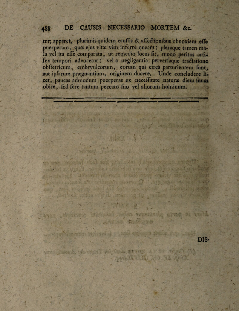 ■. / / . 488. DE CAUSIS NECESSARIO MORTE^M &c.' -c ' tiir; apparet, plurimis quidem eaufTis <5c aiTedipnibus obnoxiam efle puerperam, qiiae ejus vitse vim inferri queaiit: pleraque tamen ma* ia vel ita efle comparata, ut remedio locus fit, modo peritus artU ^fex tempori advocetur: vela negligentia perverraque tradationc obfletricum, embryulcorum. eorum qui circa parturientem funt^ aut ipfarum prjcgnantium, originem ducere. Unde concludere li¬ neet, paucas admodum puerperas ex neccfiitate naturae diemfuuot pbire, fed fere tantum peccato fuo vel aliorum hominum.