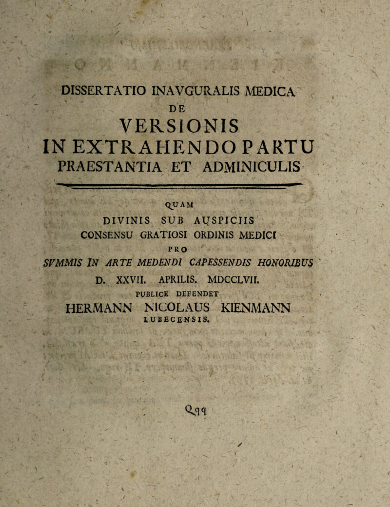 / • ✓ I I DISSERTATIO INAVGURALIS MEDICA DE VERSIONIS IN EXTRAHENDO PARTU PRAESTANTIA ET ADMINICULIS qu A M DIVINIS SUB AIJSPICIIS CONSENSU GRATIOSI ORDJNIS MEDICt PRO > SVMMIS IN ARTE MEDENDI CAPESSENDIS HONORIBUS D. XXVII. APRILIS. MDCCLVir. PUBLICE DEFENDET HERMANN NICOLAUS KIENMANN lubecensis. ' “