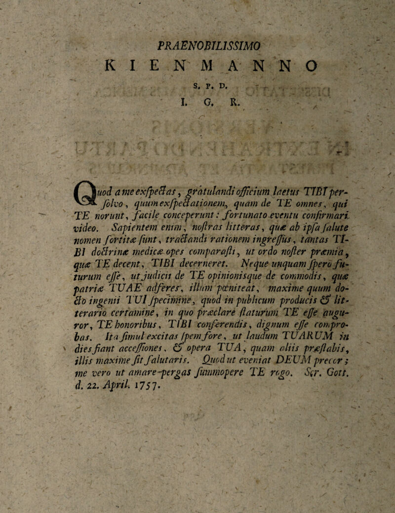 l PRAENOBILISSIMO K I EN M A N N O S. P. D. ' . • I. G. R. . t —V •• V » . . V* <-• V Quod afneex/peBas y gtdtulandi officium Inetm TIETper- folvo ^ quumexfpetlationem^ quamde TE omnes ^ qui TE norunt ^'facile conceperunt: fortunato eventu confirmari, video, .Sapientem enim, noftras litte-ras, qute ab ipfafalute nomen fortitue funt, traBandi rationem ingreffus, tantas Tf- B1 doBrime medica opes compara/li y ut ordo nofter praemia y quae TE decent, TIBI decerneret. Neque unquam fpero fu¬ turum ejfe, ut Judicii de TE opinionisque de commodis, quae patriae TUAE adferer, illum potniteat, maxime quum do- ingenii TUl Jpecimine, quod ni publicum producis^ lit^ terario certamine, in quo praeclare flaturum TE effe augu¬ ror, TE honoribus, TIBI conferendis, dignum effe compro- has. Ita fimulexcitas Ipemfore, ut laudum TUARUM in ' diesfant acceffwnes, opera TUA,^ quam aliis prjeflahis, illis maxime fit falutaris, Qiiodut eveniat DEUM precor s me vero ut amare-ptrgas fummopere TE rogo, Scr, Gott, d, 22, April, i757* ( ' \