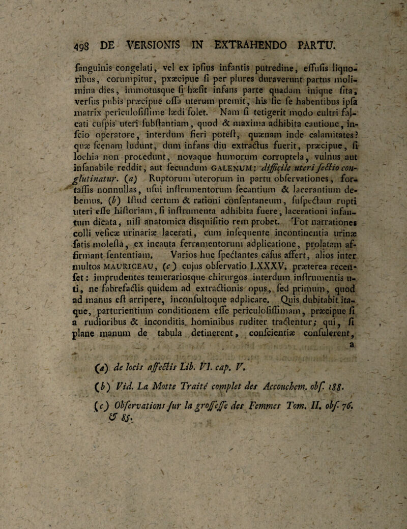 498 DE VERSIONIS IN EXTRAHENDO PARTU. fanguiiiis congelati, vel ex ipfiiis infantis putredine, effufis liquo¬ ribus, corumpitiir, pxaecipiie fi per pliires duraverunt partus moli- inina dies, iinniotusque (i haefit infans parte quadam inique fita * verfus pubis praecipue ofla uterum premit, his lic fe habentibus i pia matrix pcriculofifiime laedi folet. Nam fi tetigerit modo cultri cati ciifpis uteri fubfiantiam, quod & maxima adhibita cautione, in- fcio operatore, interdum fieri potefi, quaenam inde calamitates? qux fcentTm ludunt, dum infans diu extradlus fuerit, praecipue, fi lochia non procedunt, novaque humorum corruptela, vulnus aut infanabile reddit, aut fecundum difficile uteri feSiio con- glutinatur, {a) Ruptorum uterorum in partu obfervationes, for- ^ta/fis nonnullas, iifui inflrumentorum fecantium & lacerantium de¬ bemus. {b) Ifiud certum & rationi confentaneum, fufpecfiam rupti ' uteri efie hifioriam, fi infirumenta adhibita fuere, lacerationi influi- tum dicata, nifi anatomica disquifitio rem probet. Tot narrationes /colli veficx urinariae lacerati, c^um infequente incontinentia urinas -fatis molefia, ex incauta ferramentorum adplicatione, prolatam af¬ firmant fententiam. Varios huc fpedtantes cafus affert, alios inter multos MAURIGEAU, (c) cujus obfervatio LXXXV, praeterea recen- fet: imprudentes temerariosque chirurgos interdum infirumentis ii- ti, ne fabrefaefiis quidem ad extradionis opus^ fed primum, quod ad manus eft arripere, inconfultoque adplicare. Qiiis dubitabit ita¬ que, parturientium conditionem effe perrculofiflimam, praecipue fi a rudioribus & inconditis, hominibus ruditer traefientur; qui, fi plane manum de tabula detinerent, ^ coufeientiae confulerent. (a) de locis affeHis Lib. VL cap, V*. (^b) Vid. La Motte TraitS copipht des Accouchem. ohf. iS8* (0 Ohferyations Jur l(t groffieffie des Femmes Tom, //, obf 7^. N ^ \ /