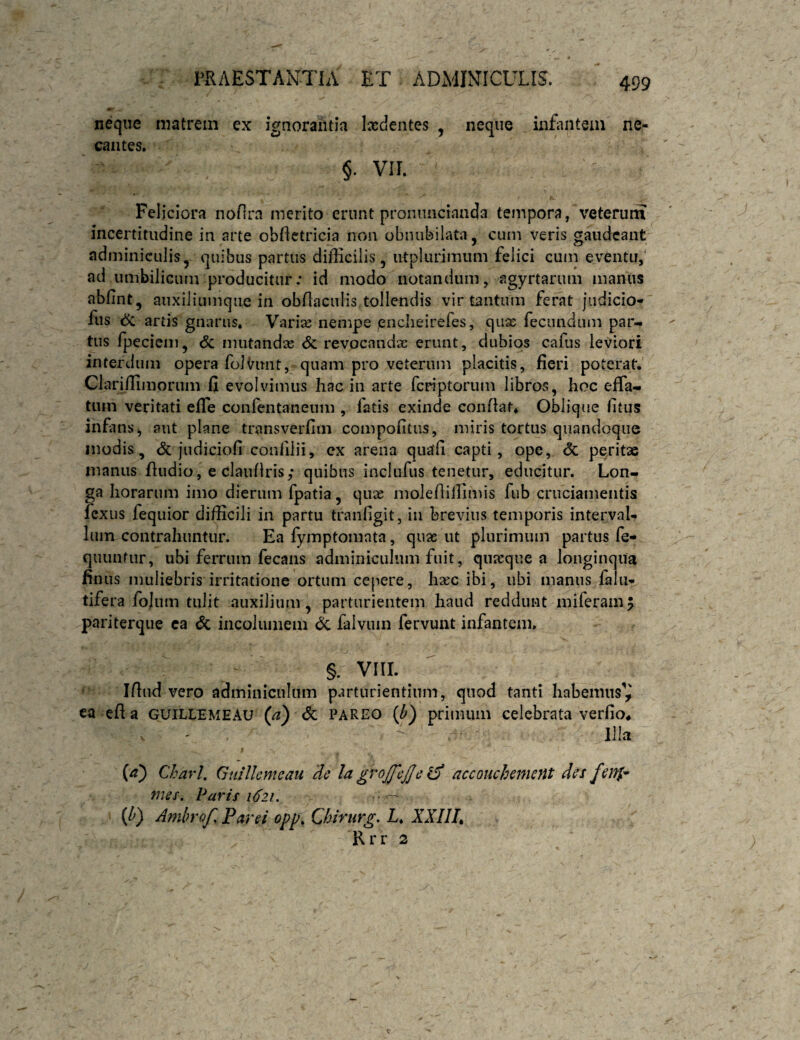 neque matrem ex ignorantia Ixdentes , neque infiuitem ne¬ cantes. §. VII. Feliciora noflra merito erunt proniincianda tempora, veterum incertitudine in arte obfletricia non obnubilata, cum veris gaudeant adminiculis,- quibus partus difficilis, irtplurimum felici cuin eventu,' nd umbilicum producitur; id modo notandum, agyrtarum manus abfint, auxiliiimqiie in obflaciilis tollendis vir tantum ferat jiidicio- fus ^ artis gnarus. Varix nempe enclieirefes, quae fecundum par-, tus fpeciem, 6c mutandx & revocandx erunt, dubios cafus leviori interdum opera folvimt, quam pro veterum placitis, fieri poterat. Clariffimorum fi evolvimus hac in arte feriptorum libros, hoc efla- tnm veritati efTe confentaneum , latis exinde conflat* Oblique fitus infans j aut plane transverfiin compofitus, miris tortus quandoque modis, judiciofi conlilii, ex arena quatfi capti, ope, & peritae manus fiudio, e claiiflris; quibus inclufus tenetur, educitur. Lon¬ ga horarum imo dierum fpatia, qux moIeflilTimis fub cruciamentis lexus fequior difficili in partu tranfigit, in brevius temporis interval¬ lum contrahuntur. Ea fymptomata, qux ut plurimum partus fe- quunfiir, ubi ferrum fecans adminiculum fuit, qnxque a longinqua finus muliebris irritatione ortum cepere, hxc ibi, ubi manus falu- tifera fojiim tulit auxilium, parturientem haud reddunt miferamj pariterqiie ca <5c incolumem 6c falvuin fervunt infantem. §. VIII. Ifliid vero adminiculum parturientium, quod tanti habemus^ ea efi a guillemeau (a) Sc pareo {b) primum celebrata verfio* Illa {a) Charl, Gtiilkmeau de Ia grojfcjje accouchemcnt des fenp- mes. Paris 1621, • ^ {Id} Ambrof Far ei opp, Chirurg, L* XXIIL Rrr 2
