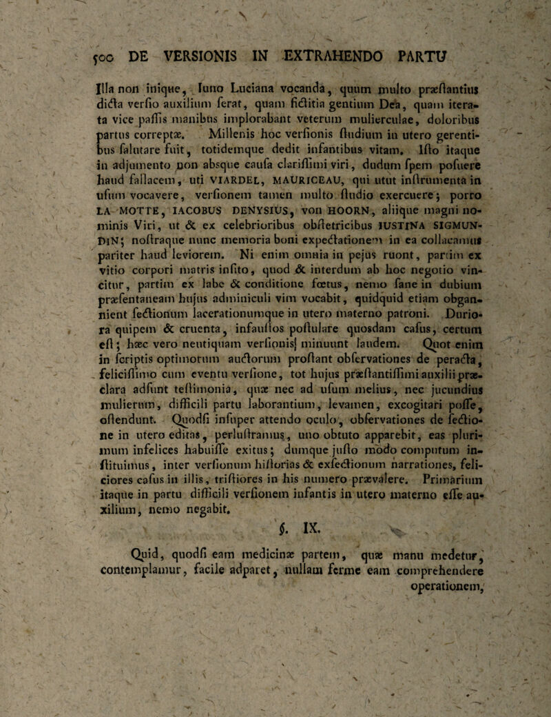 Illa non iniqwe, luno Liiciana vocanda, quum inulto praefiantius dida verfio auxilium ferat, quam fiditia gentium Dea, quam itera¬ ta vice paflis manil3us implorabant veterum mulierculae, doloribus partus correptae. Millenis hoc verfionis (ludium in utero gerenti¬ bus falutare fuit , totidemque dedit infantibus vitam. Ifto itaque in adjumento uon absque eaufa clarifllmi viri, dudum fpem pofucrc haud fallacem, uti viaRDEl, MAUriceau, qui utut inftrumenta in ufuin vocavere, verfionem tamen multo (ludio exercuere5 porro LA MOTTE, lACOBUS DENYSIUS, von HOORN, aliique magni no¬ minis Vici, ut & ex celebrioribus obAetricibus lUSTiNA SIGMUN- DiN; noAraque nunc memoria boni cxpetflatione^n in ea collacamus pariter haud leviorem. Ni enim omnia in pejus ruont, panim cx vitio corpori matris infito, quod dc interdum ab hoc negotio vin¬ citur , partim ex labe & conditione foetus, nemo fane in dubium praefentaneam hujus adminiculi vim vocabit, quidquid etiam obgan¬ nient fe<Aionum lacerationumqiie in utero materno patroni. Durio¬ ra quipem & cruenta, infaullos poAulare quosdam cafus, certum c(l; hsec vero neutiquam verllpnis} minuunt laudeim Qiiot enim In (criptis optimorum aucAorum proAant obfervationes de peratAa, feliciAuno cum eventu verAone, tot hujus praeAantiAimi auxilii prae¬ clara adfunt teAimonia, quae nec ad ufum melius, nec jucundius mulierum, difficili partu laborantium, levamen, excogitari pofTe, oAendunt. QuodA infuper attendo oculo, obfcrvationes de fedio- ne in utero editas, perluAramus, uno obtuto apparebit, eas pluri¬ mum infelices habuiffie exitus; dumque jiiAo mbdo compntum in- Aituimus, inter verfionum hillorias & cxfecAionum narrationes, feli¬ ciores cafus in illis, triAiores in his numero praevalere. Primarium itaqiie in partu diAIcili verAonem infantis in utero materno effe au¬ xilium^ nemo negabit, §. IX. Quid, quodA eam medicinae partem, quae manu medetur, contemplamur, facile adparet, luillam ferme eam comprehendere operationem,
