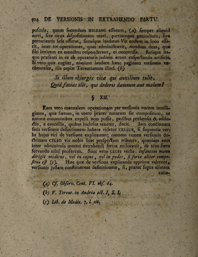 \ f04 DE VERSIONIS IN EXTRAHENDO PARTU. I pufcula, quum fecundum HILDANI effatum, (^d) femper aliquid novi, five circa difpofitionem uteri, partiumque genitalium, fivc parturientis fefe offerat, fimulque laudatus-Vir eodem in loco affe- rit, inter tot operationes, quas adminiftravit, nondum duas, qu» fibi invicem ex omnibus relponderent, ei oecurriffe. Reliqua ita¬ que prajfenti in re ab operatoris judicio erunt exfpe^anda artificia* Si vero quis cogitet, nimium laudare hanc paginam verlionis ea- cheurefes, ille capiat Terentianum illud, (d) Si illum objurges qui auxilium tulit ^ Quid facias illi, qui dederit damnum aut malumi ' 5 XIL' Eam vero manualem operationem per verfionis vocem intelli- gimus, quae foetum, in utero praeter naturam lic compofitum, ut naturae conaminibus expelli non polllt, pedibus prehenfis <5c addur <flis, e cancellis, quibus inqlufus tenetur, ducit,- lam condnnain fatis verfionis definitionem habere videtur CELSUS, fi fcquentia ver¬ ba hujus viri de verfione explicemus; omnem tamen verfionis do- iflrinam CELSO vix nobis licet perfpe^am tribuere, quoniam eam inter adminicula mortui extrahendi foetus ,collocavit, de vivo foetu fervando nihil proferens* Sunt vero CELSi verba: infantem manu ' dirigit medicus ^ vel in caput ^ kVjI m pedes ^ p forte aliter compo* Jitus ejl (f). Haec quae de verfione explicanda apprime vajerent, verfionis jufiam conftitucrent definitionem, fi, praeter fupra allatam ratita (a) Cf Obferv, Cent, VL ehf 64, 0» F, Terent, in Andria a6i. /, h (c) Lib. dt Medie, 7t /. citt i \ /