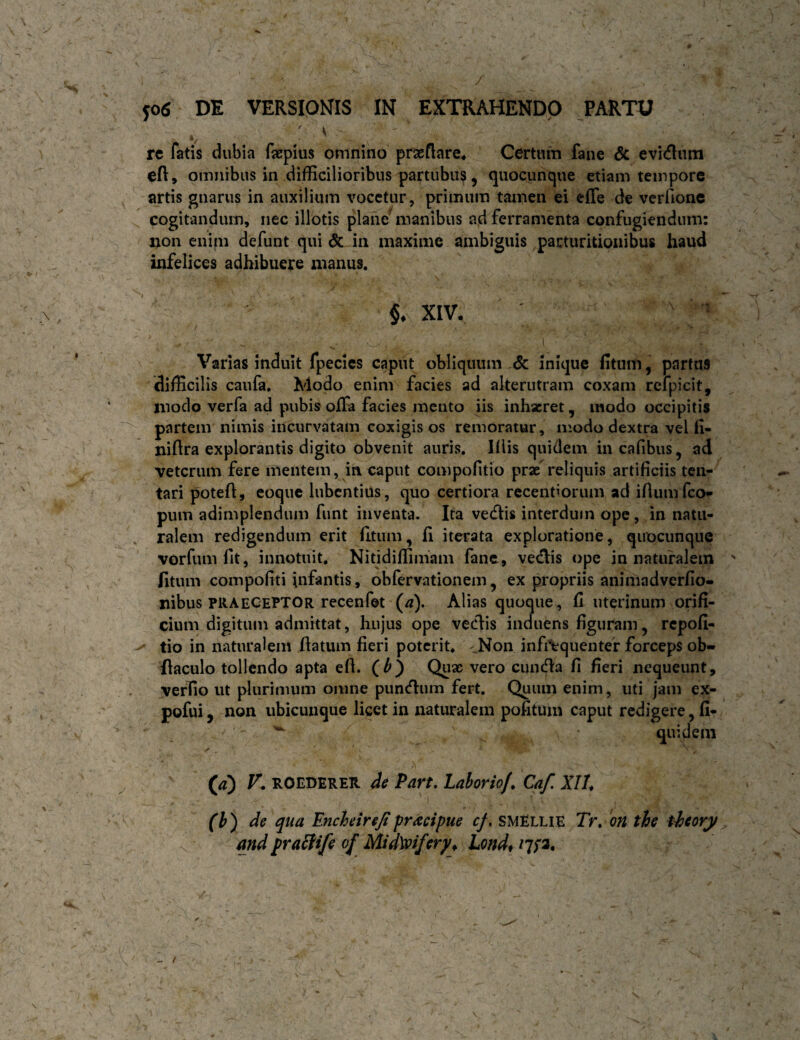 ; V re fatis dubia fjepius omnino praeflare^ Certum fane <5c evidura cft, omnibus in difficilioribus partubus 5 quocunque etiam tempore artis gnarus in auxilium vocetur, primum tamen ei elTe de verfione ^ cogitandum, nec illotis plane manibus ad ferramenta confugiendum: non enim defunt qui & in maxime ambiguis parturitioiiibus haud infelices adhibuere manus. XIV, ' ' Varias induit fpecies caput obliquum & inique fitum, partas difficilis caufa. Modo enim facies ad alterutram coxam rcfpicit, modo verfa ad pubis offa facies mento iis inhaeret, modo occipitis partem nimis incurvatam coxigis os remoratur, modo dextra vel fi- niftra explorantis digito obvenit auris, Klis quidem incafibus, ad veterum fere mentem, in caput compofitio prae reliquis artificiis ten- tari poteft, coque lubcntius, quo certiora recentiorum ad ifium feo- pum adimplendum funt inventa. Ita vedis interdum ope, in natu¬ ralem redigendum erit litum, fi iterata exploratione, qiiocunque vorfiim fit, innotuit. Nitidiffimam fane, vedis ope in naturalem fitum compofiti infantis, obfervationem, ex propriis animadverfio- nibus PRAECEPTOR recenfet (tf). Alias quoque, fi uterinum orifi¬ cium digitum admittat, hujus ope vedis induens figuram, repofi- tio in naturalem fiatum fieri poterit. ^^Non infiVquentef forceps ob- ilaculo tollendo apta efl. Quae vero eunda fi fieri nequeunt, verfio ut plurimum omne pundum fert. Quum enim, uti jam ex- pofui, non ubicunque licet in naturalem pofitum caput redigere, fi- ' quidem F. ROEDERER 4e Part, Lahorio/, Caf. XII* (h) de qua Encheirejipractpue cf, smEllie Tr. 'on the thory and praEiife of MidWfery* Londf
