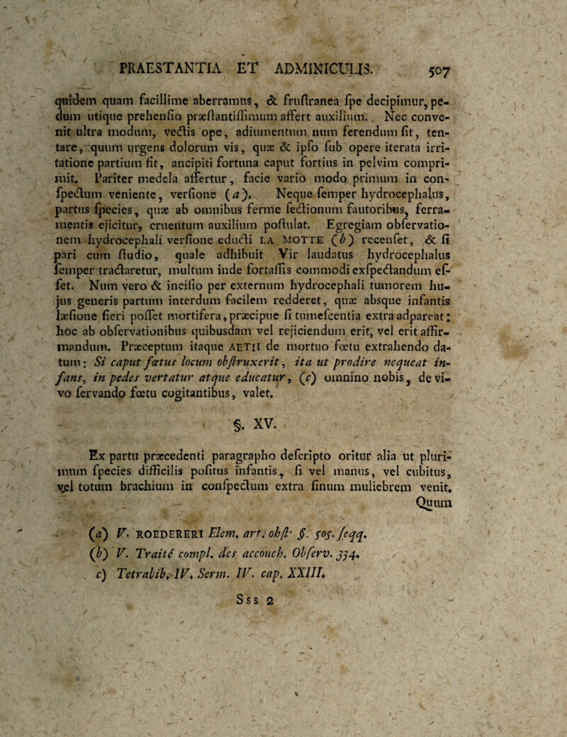 q«i(km quam facillime aberramus, frnfiranea fpe decipimur,pe¬ dum utique prehenlio praedantiflimum affert auxilium. Nec conve¬ nit ultra modum, vediis ope, adiumentum num ferendum fit, ten- tare, quum qrgens dolorum vis, quas <5c ipfo fub opere iterata irri¬ tatione partium fit, ancipiti fortuna caput fortius in pelvim compri¬ mit. Pariter medela affertur, facie vario modo primum in con- fpedium veniente, verfione (/?)♦ Neque femper hydrocephalus, partus fj^ecies, quae ab omnibus ferme fedionum fautoribus, ferra¬ mentis ejicitur, cruentum auxilium pofiulat. Egregiam obfervatio- nem liydrocephali verfione edudii la motte receiifet, <5c fi pari cum Audio, quale adhibuit Vir laudatus hydrocephalus lemper tradlaretur, multum inde for tallis commodi exfpedlandum eC- fet. Num vero & incilio per externum hydrocephali tumorem hu¬ jus generis partum interdum facilem redderet, qux absque infantis lasfione fieri poffet mortifera,proecipue fi tumefeentia extraadpareat: hoc ab obrervationibus quibusdam vel rejiciendum erit, vcl erit affir¬ mandum. Prasceptum itaque AETH de mortuo foetu extrahendo da¬ tum : St caput fcctur locum ohflruxerit, ita ut prodire nequeat in¬ fans^ in pedes vertatur atque educator^ (r) omnino nobis, de vi¬ vo fervando foetu cogitantibus, valet. §. XV. Ex partu praecedenti paragrapbo deferipto oritur alia ut pluri¬ mum fpecies difficilis politus infantis, fi vel manus, vel cubitus, Vjsl totum brachium in confpeclum extra finiuii muliebrem venit. Quum (^) r. ROEDERERI E/m?. ^ (/>) V. Traitif compL des accouch. Ohferv, c) Tetrabih^ IF* Serm. IV. cap. XXIIL Sss 2