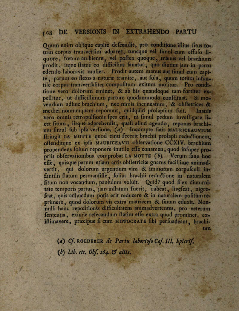 Qnum enim oblique capite defcendit, pro conditione iAius fitus to¬ tum corpus transvetfim adparet, tuncqiie vel fimul cum effufo li¬ quore, foetum ambiente j vel poAea quoque j/4nanus vel brachium prodit, isque Aatus eo difficilius fanatur, quo diutius jam in partu edendo laboravit mulier. Prodit autem manus iiut fimul cum capi¬ te, parum eo flexo a naturae tramite, aut fola, quum totum infan-- tile corpus transverfaliter compofitum exitum molitur. Pro condi¬ tione vero dolorum eminet, dc ab his quandoque tam fortiter ex¬ pellitur, ut difficillimum partum quodammodo eonfljtuat* dimo¬ vendum adhuc brachium, nec nimis incuncatum, <5c obfletrices Sc medici nonnunquam reponunt, quidquid prolapfum fuit* Inanis vero omnis retropulfionis fpes erit, ni fimul pedum invefligare li¬ cet fi tum , iisque adprehenfis, quafi aliud agendo, reponas brachi¬ um fimul fub ipfa verfione* (^a) Incompte fatis mauriceauvium Ilringit LA MOTTE quod tSnti fecerit brachii prolapfi redutflionem, oflenditque ex ipfa mauriceavii obfervatione CCXIV. brachium propendens folunr reponere inutile efle conamen, quod infuper pro¬ priis obfervationibus comprobat LA MOTTE (b). Verym fane hoc cfle, quisque parum etiam artis obflctricix gnarus facillime animad¬ vertit, qui dolorum urgentium vim & immotum corpufculi in^ fantilis flatum permanfifle, folius brachii redutflione in naturalem ^ litum non vocandum, paululum voliiit. Quid ? quod fi>x diuturni¬ tate temporis partus, jam inflatum fuerit, rubeat, livefeat, nigre- Icat, quis adhucdum potis erit reducere <5c in naturalem politum re¬ primere, quod dolorum vis extra matricem & finum eduxit* Non¬ nulli banc repofltionis difficultatem animadvertentes, pro veterum fententia, exinde refccandiim flatim eflfe extra quod prominet, cx- iflimaverc, praecipue fi cum Hippocrate libi perfuadeant, brachi¬ um _ (/t) (y. ROEDERER de Partu lahoriojo CaJ, IIU Lpicrif, (Jf) Lib. cit, Ob/, aliis*