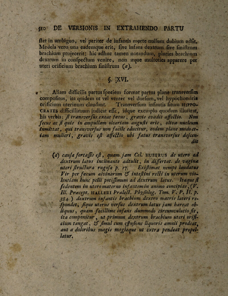 ffet in ambiguo, vel pariter de infantis mprte nullum dubium adfit. Medela vero una eademque erit, five infans dextrum five finirtrum brachium projecerit: hic adhuc tamen iiotandiui], pluries brachium dextrum in confpedtum venire, non seque multoties apparere per uteri orificium brachium finifirum §. -XVL f ' Aliam difficilis partus fpeciem format partus plane transverfim compofitus, ita quidem ut vel venter vel dorfumjvcl hypochondri* orificium uterinum claudant. Transverfuin infinitis fitum Hippo¬ crates difficillimum judicat efle, idque exemplo quodam illufirat, his verbis: Jt transverjus exeat foetus ^ gravis evadit affe^io. Non fecus ac fi quis in ampullam- oleariam angufii oris, oliva nucleum inmittat^ qui transverjus non facile educitur^ eodem plane modoet^ iam mulieri^ gravis ejl afeUio ubi fatus transverjus defeen- dit (a) cauja fortajjis eft ^ quam jam Ceh huberus de utero ad dextrum latus inclinante adtulit, in differt at, de vagins ' uteri Jlruciura rugofa p. iq, Exiftimat nempe laudatus Vir per foecum alvinarum intejlini re5li in uterum vio^ lentiam hunc pelli potijjtmum ad dextrum latus. Itaque fi fedentem in ut ero materno infantem in animo concipias IIL Praeit, HALLERI Praleil, Phyfologi Tom. V. P^ Ih p. ^84- ) dextrum infantis brachium dextro matris lateri re~ , \ ' fpondety Jique uterus verfus dextrum latus jam hareat ob- ^ liquus ^ quam facillime infans dummodo circumvolutio fit ^ ita componitur ^ ut primum depetrum brachium uteri orifi- cium tangat,, Jtmul cum effujtone liquoris amnii prodeat^ aut a ddoribus magis magisque ut extra pendeat propeh latur, ^