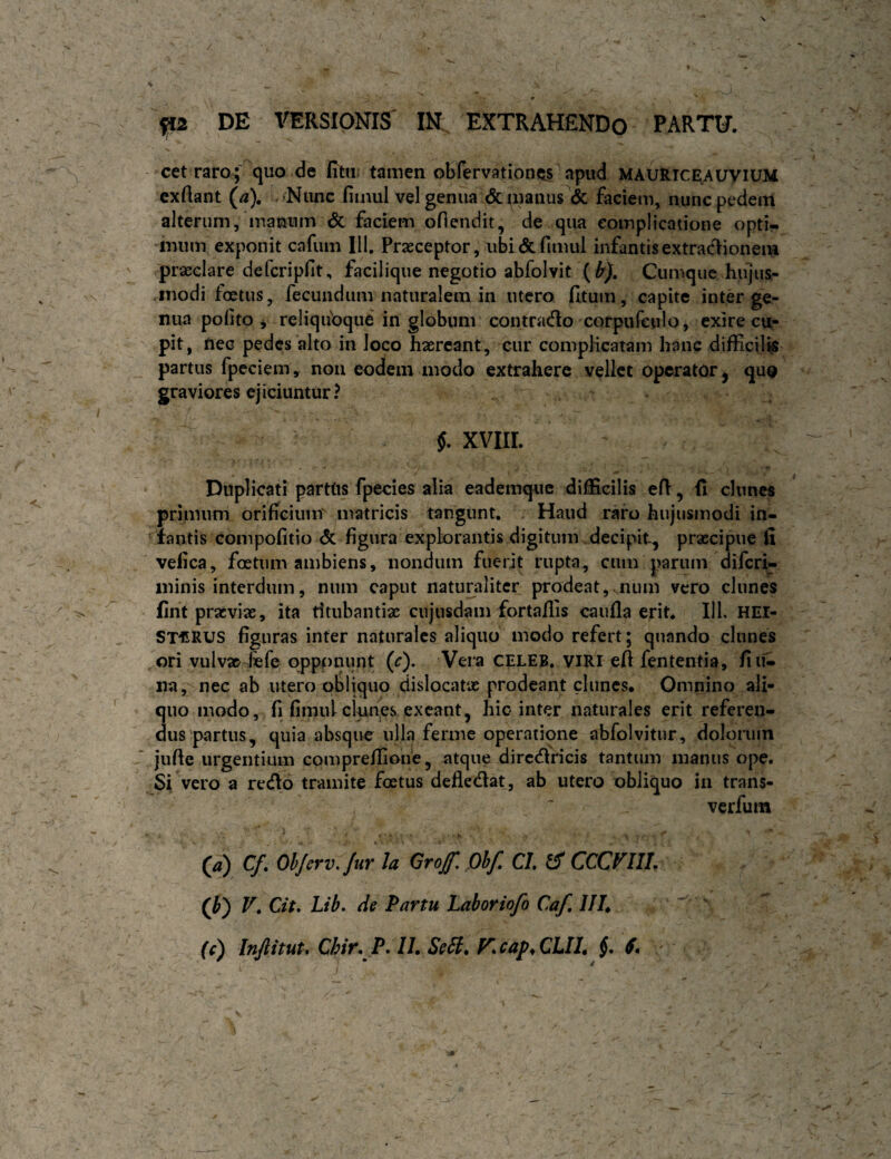cet raro; quo de fitu; tamen obfervationits apud MAURiCEAUyiUM cxftant (a). Nunc fiinul vel genua & uianus <k faciem, nunc pedem alterum, manum dc faciem oflendit, de qua complicatione opti¬ mum exponit cafum 111. Prseceptor, ubi & fimul infantis extractionem praeclare defcripHt, facilique negotio abfolvit (Cumque hiijus- .modi foetus, fecundum naturalem in utero (Itum, capite inter ge¬ nua pofito j reliqubque in globum contrado corpiifcnlo, exire cu¬ pit, nec pedes alto in loco haereant, cur complicatam hanc difficilk partus fpcciem, noii eodem modo extrahere vellet operator ^ quQ graviores ejiciuntur? §. XVIIL Duplicati parttis fpecies alia eademque difficilis eH:, (i clunes primum orifieiuiit matricis tangunt. Haud raro hujusmodi in¬ hiantis compofitio A figura explorantis digitum decipit, praecipue fi ' vefica, foetum ambiens, nondum fuerit rupta, cum parum diferi- minis interdum, niim caput naturaliter prodeat,mum vero clunes fint praeviae, ita titubantiae cujusdam fortaflis caufla erit* 111. HEI- ST€RUS figuras inter naturales aliquo modo refert; quando clunes ori vulv» fefe oppj[)nunt (c). Vera CELEB. viRi efi fententia, fiii^ na, nec ab utero obliquo dislocatas prodeant clunes* Omnino ali¬ quo modo, fi fimulclnnes exeant, hio inter naturales erit referen¬ dus partus, quia absque ulla ferine operatione abfolvitur, dolorum jufie urgentium compreffione, atque dircdricis tantum manus ope. Si vero a redo tramite foetus defledat, ab utero obliquo in trans- verfum (/?) C/, OhJcrv.Jur la Grojf. Qhf CL ^ CCCf^IlU (i) V» Cit, Lib» de Partu Laboriofo C.af, ///* fO Itiftituu Chir.P* 11, Se6l, F’,cap^CLIl, §• S* '