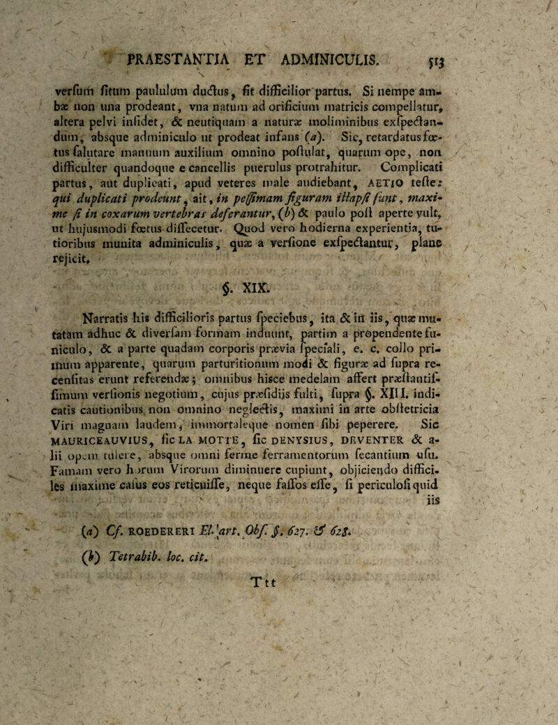 S verfuiii fitlim paululam dutflus, fit difficilior partus. Si nempe am¬ bae iion una prodeant, vna natum ad orificium matricis compellatur, altera pelvi infidet, cSc neutiqiiam a naturae moliminibus exfpec^an- diim, absque adminiculo ut prodeat infans (a). Sic, retardatus foe¬ tus falutare manuum auxilium omnino pofiulat, quarum ope, non difficulter quandoque e cancellis puerulus protrahitur. Complicati partus, aut duplicati, apud veteres male audiebant, AETiO tefier qui duplicati prodeunt^ ait,/« pefflmamfiguram iHap/i funt, maxi* me fi in coxarum vertebras' deferantur^ (^b) & paulo pofi aperte vult, lU hujusmodi foetus dififecetur. Quod vero hodierna experientia, tu¬ tioribus inuuita adminiculis, quae a verfione exlpcdantur, plane rejicit, / V §. XIK. Narratis his difficilioris partus fpeciebus, ita iil iis, quae mii- tatam adhuc & diverlam formam induunt, partim a propendente fu¬ niculo, & a parte quadam corporis praevia fpecrali, e. c, collo pri¬ mum apparente, quarum parturitionum modi figurae ad fupra re- cenfitas erunt referendae ; omnibus hisce medelam affert praeftautif- (imum vcrlionis negotium, cujus praefidiis fulti, fupra §. XIII. indi¬ catis cautionibus non omnino neglectis, maximi in arte oblletricia Viri magnam laudeiiv immortaleqiie nomen fibi peperere. Sic MAURICEAUVIUS, flCLA MOTTE, fic DENYSIUS, DKVENTER dC 3- lii opcoi tulere, absque omni ferme ferramentorum fecantium ufu. Famam vero horum Virorum diminuere cupiunt, objiciendo diffici. les inaxiine caius eos reticuiffe, neque faffos eife, fi periculofiquid ■ , ' iis (<i) CfEPart» Qhf fi, fzy, ^ 6z$. 0) Tetrahib, loc, cit. Ttt