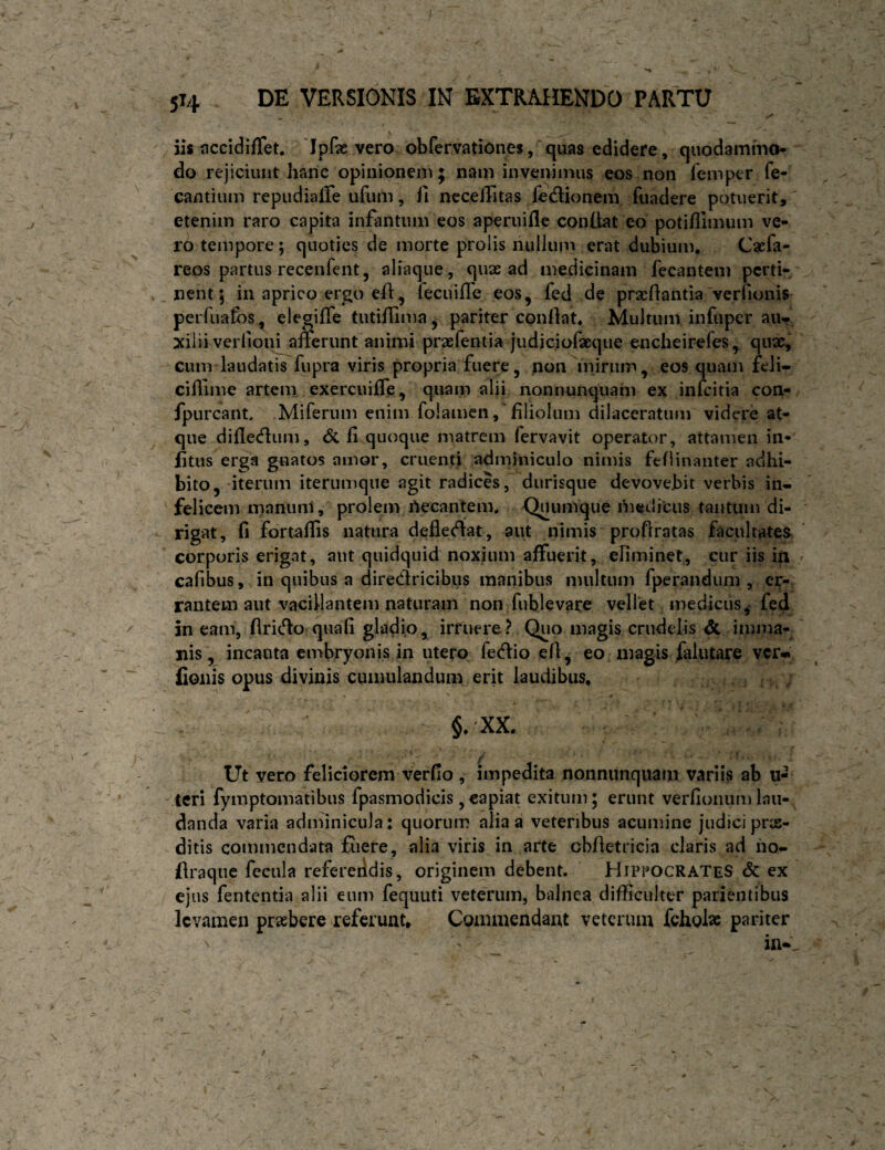 iis flccidiffet. 'Ipfe vero obrervationes, quas edidere, quodammo* do rejiciunt hanc opinionem; nam invenimus eos non femper fe- cantium repudiaffe ufum, fi nccedltas fedionem ftiadere potuerit, etenim raro capita infantum eos aperuifle conllat eo potifiimum ve¬ ro tempore; quoties de morte prolis nullum erat dubium, Cacfa- reos partus recenfent, aliaque, quae ad medicinam fecantem perti¬ nent 5 in aprico ergo eft, fecuiflc eos, fed de prxdantia verfionis peiTuafos, elegiffe tutifiima, pariter condat. Multum infuper aur, xiliiveriioi^anerunt animi prxleiitia judiciolxque encheirefes, qux, cum laudatis fupra viris propria fuere, non mirum, eos quam feli- cifTime artem exercuiffe, quam alii nonnunquam ex infcitia con- fpurcant Miferum enim folamcn,'filiolum dilaceratum videre at¬ que difle<flum, <5c fi quoque matrem fervavit operator, attamen in- litus erga gnatos amor, cruenti adininiculo nimis ftflinanter adhi¬ bito, iterum iterumque agit radices, durisque devovebit verbis in¬ felicem manuni , prolem rtecantem, riiedicus tantum di¬ rigat, fi fortallis natura defledlat, aut nimis proflratas facultates corporis erigat, aut quidquid noxium affuerit, efiminet, cur iis in / cafibus, in quibus a diredricibiis manibus multum fperandum , er¬ rantem aut vacillantem naturam non fublevare vellet, medicus^ fed 5n eam, firidlo quafi gladio, irruere? Quo magis crudelis dc imma¬ nis, incanta embryonis in utero fedio efi, eo magis falutare vcr*i fionis opus divinis cumulandum erit laudibus, §, XX. Ut vero feliciorem verfio , impedita nonnunquam variis ab 11- tcri fymptomatibus fpasmodicis,capiat exitum; erunt verfionumlau¬ danda varia adminicula: quorum alia a veteribus acumine judici prx- ditis commendata fiiere, alia viris in arte cbfietricia claris ad ho- (Iraqiie fecula refereiidis, originem debent. Hippocrates <5c ex ejus fententia alii eum fequuti veterum, balnea difficulter patientibus levamen prxbere referunt. Commendant veterum fchol» pariter