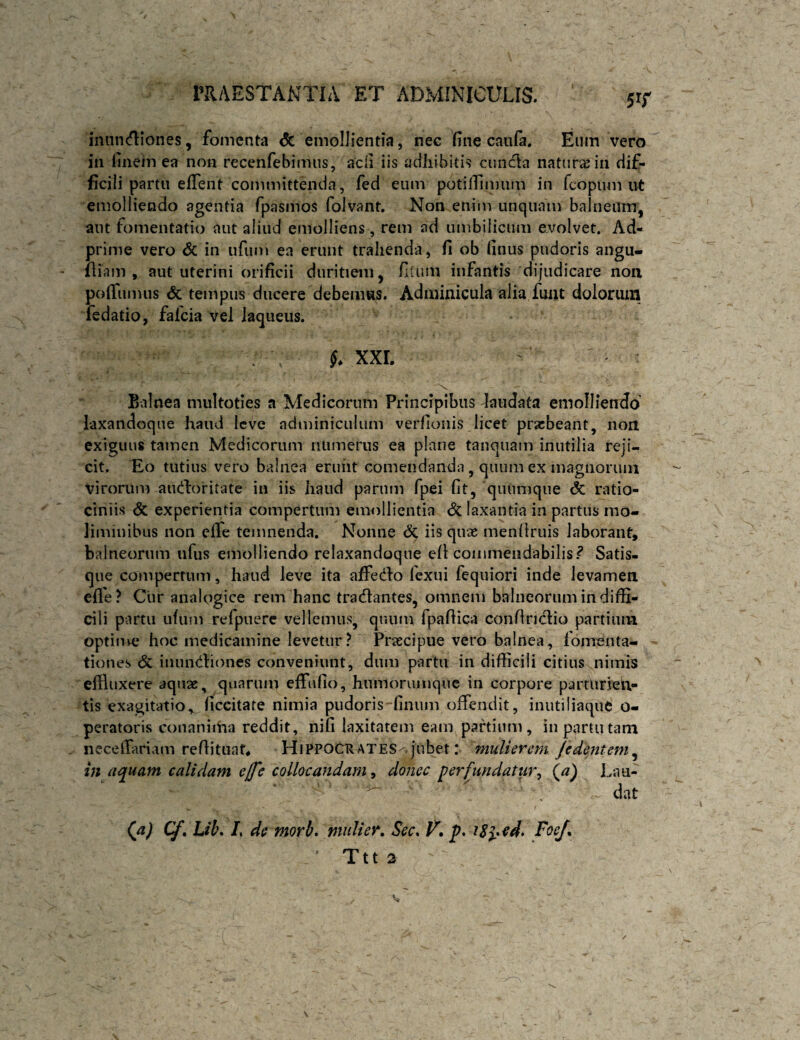 inuiKfllones, fomenta Sc emollientia, nec fine caufa. Eiun vero in finem ea non recenfebimus, acfi iis adhibitis cundla natura in dif¬ ficili partu effent committenda, fed eum potillimum in fcopum ut emolliendo agentia fpasmos folvant. Non enim unquam balneum, aut fomentatio aut aliud emolliens, rem ad umbilicum evolvet. Ad- prime vero <5c in ufum ea erunt trahenda, fi ob finus pudoris angu- fliam , aut uterini orificii duritiem, filum infantis dijudicare non poffumus & tempus ducere debemus. Adminicula alia fmu dolorum fedatio, fafcia vel laqueus. XXL Balnea multoties a Medicorum Principibus laudata emolliendo’ laxandoque haiui leve adminiculum verfioiiis licet praebeant, non exiguus tamen Medicorum numerus ea plane tanquam inutilia reji¬ cit. 'Eo tutius vero balnea erunt comendanda, quum ex magnorum virorum audlorit-ate in iis haud parum fpei fit, quiimque & ratio¬ ciniis & experientia compertum emollientia & laxantia in partus mo¬ liminibus non clTe temnenda. Nonne <5c iis qnae menliruis laborant, balneorum ufus emolliendo relaxandoque efi commendabilis.^ Satis¬ que compertum, haud leve ita affedo fexui fequiori inde levamen efle? Cur analogice rem hanc tranantes, omnem balneorum in diffi¬ cili partu ufum refpuerc vellemus, quum fpafiica confinclio partium optin^e hoc medicamine levetur? Praecipue vero balnea, fomenta¬ tiones <5c inun<iHones conveniunt, dum partu in difficili citius nimis effluxere aquae, quarum efflilio, humoruinqnc in corpore parturien¬ tis exagitatio,. ficcitate nimia pudoris finum offendit, inutiliaque o- peratoris conaniiha reddit, nifi laxitatem eam pahium, in partu tam . ncceffiriam refiituat* Hippocrates^.jubet: mulierem jedentem^ in aquam calidam ejfe collocandam, donec perfundatur^ (^a) Lau- . dat (a) Cf, Lib* L de morb. mulier, Scc, p. Foe/, Ttt 2
