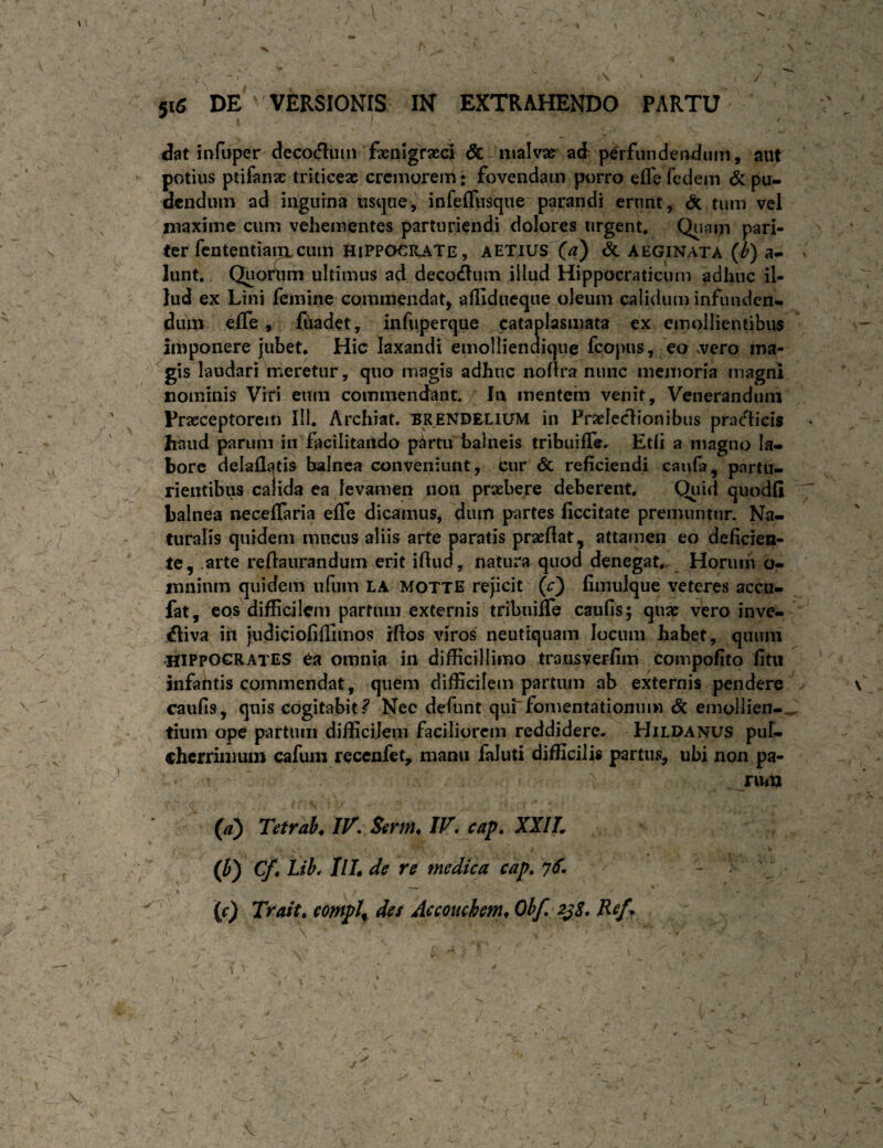 f 516 DE' VERSIONIS IN EXTRAHENDO PARTU dat infuper deco(5liim fxnlgraeci & malvae^ ad perfunderwiuiii, aut potius ptifanac triticex cremorem: fovendam porro efle fedem & pu¬ dendum ad inguina usque, infeffiisqiie parandi erunt, & tum vel niaxime cum vehementes parturiendi dolores urgent, Qiinm pari¬ ter fcntentiani cum HiPPOeilATE, AETIUS (^d) & AEGINATA {b) a- lunt. Quortim ultimus ad deco(flum illud Hippocraticum adhuc il¬ lud ex Lini femine commendat, afliducque oleum calidum infunden¬ dum eife, fuadet, infuperque cataplasmata ex emollientibus imponere jubet* Hic laxandi emolliendique fcopus, eo vvero ma¬ gis laudari meretur, quo magis adhuc noflra nunc memoria magni nominis Viri eiim commendant. In mentem venit. Venerandum Praeceptorem III. Archiat. BRENDELIUM in Praefectionibus praedicis haud parum in facilitaitdo p^rtu balneis tribuilTe* Etli a magno la¬ bore delaflatis balnea conveniunt, cur & reficiendi canla, partu¬ rientibus calida ea levamen non praebere deberent. Qiiid quodfi balnea neceffaria efle dicamus, dum partes ficcitate premuntur. Na¬ turalis quidem mucus aliis arte paratis praeflat, attamen eo deficien¬ te, .arte reftaurandum erit iflud, natura quod denegat*. _ Horum b- mninm quidem iifum LA MOTTE rejicit (r} fiinulque veteres accu- fat, cos difficilem parriun externis tribuifle caufis; quae vero inve- ^iva in judiciofiflimos rflos viros neuttquam locum habet, quum •HIPPOCRATES ea omnia in difficillimo transverfim compofito fitii infantis commendat, quem difficilem partum ab externis pendere caufis, quis cogitabit? Nec defunt quLfomentationum & emollien¬ tium ope partum difficilem faciliorem reddidere. Hildanus puF- chcrriiimin cafuiii recenfet, manu faluti difficilis partus, ubi non pa- nut> (//) Tetrab, IV. Serm. IV. cap. XXIL 0) Cf^ Lib. IlL de re medica cap. yd. 1  • (r) Trait, compl^ des Accouchem^ Ohf, 2^$, Ref^ \ f' I ^ . • ' (