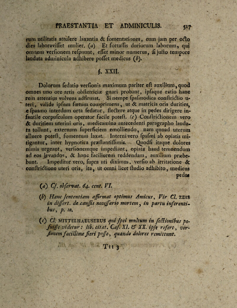 5»7 i nitii utilitatis attulere laxantia cSc fomentationes, cum jam per ocio dies laboraviffet mulier, (^a) Et fottaffis duriorum laborum, qui omnem verfionem refpiumt, eflet minor numerus, fijulio tempore laudata adminicula adhibere pofTet medicus (^). XXIL Dolorum fedatio verHonis maximum pariter efl auxilium, quod omnes uno ore artis obfletricix gnari probant, ipfaque ratio hanc » rem attentius volvens adfirmat. Si nempe fparmodica conflritflio u- ^ teri., valide iprum foetum comprimens, ut dc matricis oris durities, cfpasino interdum orta fedatur, fledtere atque iir pedes dirigere in¬ fantile corpufculum operator facile potefl.^(c} Conflricllionem vero & duritiem uterini oris, medicamina antecedenti paragrapho lauda¬ ta tollunt, externam fuperficiem emolliendo, nam quoad uterum alluere poteft, fomentum laxat. Interni vero fpafmi ab opiatis mi¬ tigantur, inter hypnotica praeAantillimis.-^ Quodli itaque.dolores nimis urgeant, verlionemque impediant, opiata haud temnendum ad cos Juvandos, dc hanc faciliorem reddendam, auxilium praebe¬ bunt. Impeditur vero, fupra uti diximus, verfio ab irritatione dc conflridlioiie uteri oris, ita, ut omni licet fkidio adhibito, medicus pedes (/2) Cf, oh fervat, €4, cent, VL (J)) Ha7ic/ententiam affirmat optimus Amicus,, Vir CI. ZEIS in differt, de cauffis neceffario mortem, in partu inferenti-- bus^ p, 10, (r) Cl: MITTELHaEUSERUS qni/pei multum in feFiionihus po- fuifje videtur: lih, citata CafXL ^ XX. ipjit refert., ver- Jio7%em facillime fieri pojje., quando dolores remittunt, Ttt yv j