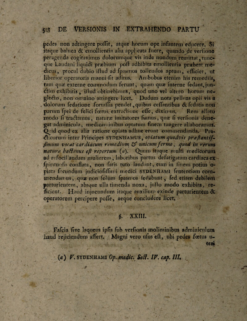 r r fedes non adtingere poflit, atque horum ope infantem educere. Si itaque balnea <5c emollientia alia applicata fuere, quandovcriionc peragenda cogitavimus doloriimque vis inde nondum remittat, tunc- que Laudani liquidi prxbiupi pofl adhibita emollientia praebeat me¬ dicus, procul dubio illud ad fpasmos tollendos aptum, efficiet, ut liberior operatoris manui ft aditus. Ambobus etenim his remediis, tam quiC externe commodum ferunt, quam quae interne fedant,jun- clim exhibitis illud obtinebimus, quod uno vel altero horum ne¬ glecto, non omnino'attingere li,cet, Dudum nota pellens opii vis a dolorum fedatione fortalns pendet,quibus ceffantibus & fcdatisnoii parum fpei de felici foetus, extradlione elfe, diximus. Rem allato inodo fi tradlamiis, naturae imitatores fumus, qux li verlionis dene¬ gat adminicula, medicaniinibiis optatum fineni tangere allaboramus, ^lid quod ex alia ratione opiata adhuc erunt comineiidanda. Fra- dicorum inter Principes SYDenhamUS, opi at um quodvis pra/lanti/^ fimum vocat cardiacum rhnedium^ ^ unicum ferme, quod in rerum natura haHdnus efi repertum (a). Quum itaque, multi medicorum ad rcfocifandam mulierem, laboribus partus defatigatam cardiaca eX' Ipinfuolis conflata, non fatis tuto laudant, eum in flnem potius o- piata f^^ciindum judicioliffiini medici SYDENHAMI fententiam com¬ mendamus, j.qiiz non folnm fpasm-os ledabunt, fed etiam debileni parturientem, absque ulla timenda noxa, jullo modo exhibita, re¬ ficient. Haud injucundum itaque auxilium exinde parturientem 6c operatorem percipere pofTe, aeque concludere licet, - $: xxni. / Fafcia five laqueus ipfis fub verfionis moliminibus adminiculum haud rejiciendum affert. Magni vero ufus eft, ubi pedes foetus u- teHL r (a) V, SYDENHAMI Op.Mfdtc. Sel{. IF. eap. III, ■s /