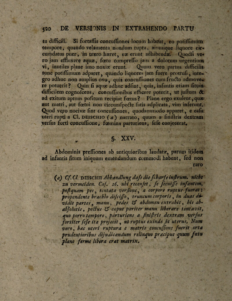 v • tu difficHi, Si fortaffis concuiliones locum habefit, eo potiflimiiin tempore, quando velamenta nondum rupta, aimuique liquore cir¬ cumdatus puer, in utero haeret, eae erunt adhibendae. Quodfi ve¬ ro jam effluxere aquae, foetu comprefTo jam a dolorum urgentium vi, inutiles plane imo noxiae erunt. Quum vero partus difficilis tunc potifflmum adparet, quando liquores jam fuere protriifi, inte-^ gro adhuc non amplius ovo, quis concuffiones cumfrinflu admove¬ re potuerit? Quin fi aquae adhuc adlint, quis, infantis etiam fitum difficilem cognofcens, concuffionibiis efficere poterit, ut juffum <5c ad exitum aptum pofitum recipiat foetus? Plane ergo exulent,quae ^ aut matri, aut foetui non circumfpedle fatis adplicata, vim inferunt. Quod vQfo nocivae fint concuffiones, quodammodo apparet, e cafu uteri rupti a Cl. deischio narrato, quum a^ finiffris dextram verfus forti concufiione, foemina parturiens, fefe conjecerat, §. XXV. Abdominis preffiones ab antiquioribus laudatae, parum ifidem ad infantis fitum iniquum emendandum commodi habent, fed non raro • I ■ * ' (^a) Cf.ClnviSCtiZiAbhandlungdafsdiefiharfeinfirufiu nicht' zu vermeiden. CaJ^ 26^ ubi rccenjet, fe fecuiffe infantem, ’ ^ poftquam pes ^ tentata ver/tone ^ a corpore ruptus fuerat i *: • propendente brachio dijcif/o ^ truncum corporis ^ in duas di¬ vidit partes ^ manu, pedes abdomen extrahit, his ah- abjolutis, peBus caput pariter manu liberare lentavit, quo porro tempore, parturiens a fini/lris dextram verfus fortiter fefe ita projecit ^ ut ruptus exinde fit uterus, Idum vero, hac^uteri ruptura e matris conctiffiotis fuerit orta prudentioribus dijudicandum relinquo pracipue quum feetu plane fer me libera erat matrix.