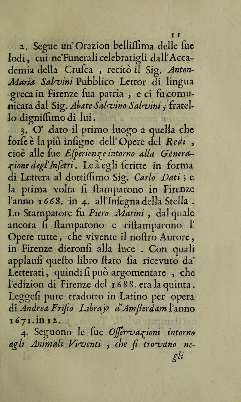 z. Segue un’Orazion belliffima delle fue lodi, cui ne’Funeralicelebratigli dall’Acca¬ demia delia Crufca , recitò il Sig, Anton- Maria Salatini Pubblico Lettor di lingua greca in Firenze fua patria , e ci fu comu¬ nicata dal Sig. Abate Salatino Salatini, fratel¬ lo dignidìmodi lui. > 3. O' dato il primo luogo a quella che forfè è lapin infigne dell’Opere del Redi , cioè alle fue Efpertenr e intorno alla Genera¬ zione degl'Infetti. Le a egli fcritte in forma di Lettera al dottillimo Sig. Carlo Dati ; e la prima volta fi flamparono in Firenze l’anno 16 6$. in 4. all’Infegna della Stella . Lo Stampatore fu Piero Adatini , dal quale ancora fi ftamparono e riflamparono 1’ Opere tutte, che vivente il noftro Autore, in Firenze dieronfi alla luce . Con quali applaufi quello libro flato fia ricevuto da’ Letterati, quindi fi può argomentare , che l’edizion di Firenze del 1688. era la quinta. Legge!! pure tradotto in Latino per opera di Andrea Frijio Librajo d'Amsterdam l’anno 1671. in 12... 4. Seguono le fue Ojferatazioni intorno agli Animali Piatenti , che fi troatano ne-