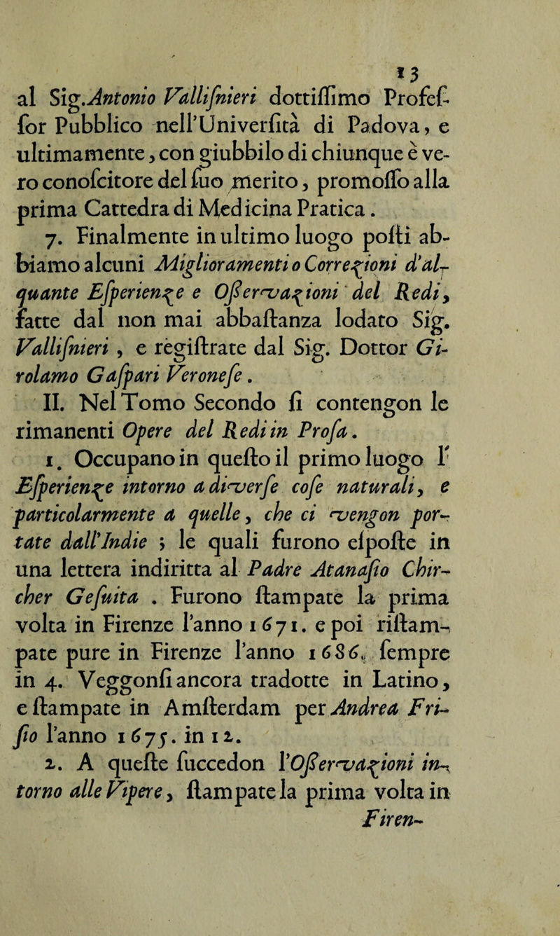*3 al Sig. Antonio Valli[meri dottiamo Profcf- for Pubblico nell’Uni verlìtà di Padova, e ultimamente, con giubbilo di chiunque è ve¬ ro conofcitore del fuo merito, promoflo alla prima Cattedra di Medicina Pratica. 7. Finalmente in ultimo luogo polli ab¬ biamo alcuni Miglior amenti 0 Correzioni d’al¬ quante Efperienze e Ofiernj anioni del Redi, fatte dal non mai abbaftanza lodato Sig. Vallifmeri , e régiftrate dal Sig. Dottor Gi¬ rolamo Gaffari Veronefe. II. Nel Tomo Secondo lì contengon le rimanenti Opere del Redi in Pro fa. 1. Occupano in quello il primo luogo T Efperienge intorno adt^erfe cofe naturali, e jparticolarmente a quelle, che ci rvengon por¬ tate dall’Indie ; le quali furono elpolte in una lettera indiritta al Padre Atanafio Chir- cher Gefuita . Furono ilampate la prima volta in Firenze l’anno 1 6 71. e poi rillam-, paté pure in Firenze l’anno 16Só„ Tempre in 4. Veggonfiancora tradotte in Latino, e Ilampate in Amllerdam per Andrea Fri- fio l’anno 1675. in iz. z. A quelle fuccedon ['Ofieruazioni in¬ torno alle Vipere, Ilampate la prima volta in Firen-