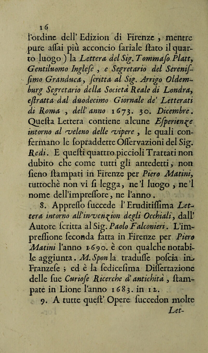 lordine dell’ Edizion di Firenze , mentre pure affai più acconcio fariale flato il quar¬ to luogo ) la Lettera del Sig. Tommafo Platt, Gentiluomo Inglefe , e Segretario del Serenif- fimo Granduca,, fcritta al Sig. Arrigo Oldem- burg Segretario della Società Reale di Londra, eflratta dal duodecimo Giornale de’ Letterati di Roma , dell' anno 1673. 30. Dicembre. Quella Lettera contiene alcune Efperien^e intorno al ^veleno delle vipere , le quali con¬ fermano le Sopraddette Oflervazioni del Sig. Redi. E quelli quattro piccioli Trattati non dubito che come tutti gli antedetti, non fieno llampati in Firenze per Piero Alatini, tuttoché non vi fi legga, ne’l luogo , nel nome delfini prefTore, ne l’anno. 8. Appreffo Succede l’Eruditiflìma Let¬ tera intorno all' in-ucn^ion degli Occhiali, dall’ Autore fcritta al Sig. Paolo Falconieri. L’im- preflìone feconda fatta in Firenze per Piero Matini l’anno 1-690. è con qualche notabi¬ le aggiunta. Ad.Sponla traduffe pofeia irL> Franzefe ; ed è la Sedicelima Differtazione delle fue Curiofe Ricerche d’antichità , ftam- pate in Lione l’anno 1683. in 11. 9. A tutte quell’ Opere fuccedon molte Let-