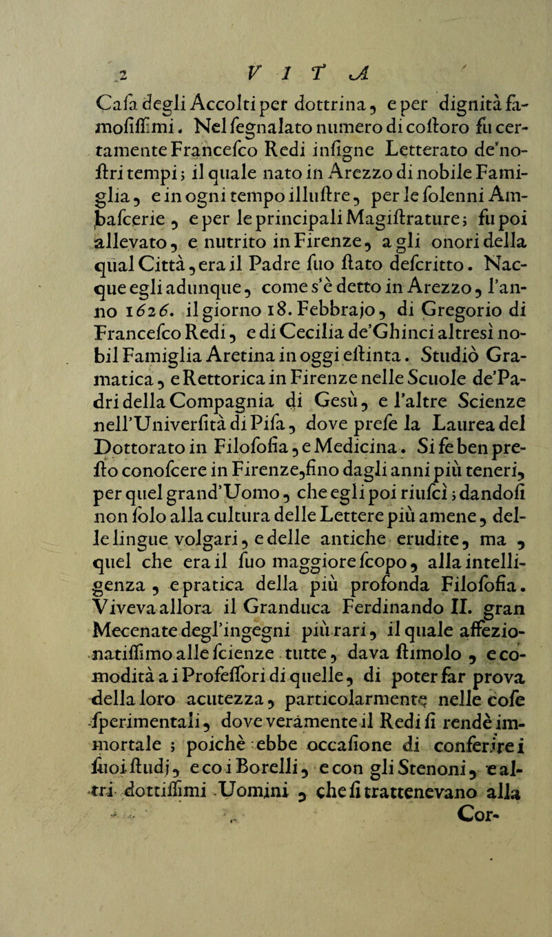 / Cafa degli Accolti per dottrina, e per dignità fa- mofiffimi, Nel fegnalato numero di coltoro fu cer¬ tamente Francefco Redi infigne Letterato deno- ftri tempi; il quale nato in Arezzo di nobile Fami¬ glia , e in ogni tempo illuftre, per le folenni Am- Jbafcerie , e per le principali Magiftrature; fu poi allevato 5 e nutrito in Firenze, agli onori della qual Città , era il Padre fuo Rato defcritto. Nac¬ que egli adunque , come se detto in Arezzo , Tan¬ no 1626. il giorno 18. Febbraio 5 di Gregorio di Francefco Redi , e di Cecilia de’Ghinci altresì 110- bil Famiglia Aretina in oggi efiinta. Studiò Gra- matica, e Rettorica in Firenze nelle Scuole de’Pa- dri della Compagnia di Gesù, e Taltre Scienze nelTUniverfitàdiPifa, dove prefe la Laurea del Dottorato in Filofofìa,eMedicina. Sifèbenpre- fto conofcere in Firenze,fino dagli anni più teneri, per quel grand’Uoino, che egli poi riufeì ; dandoli non fòlo alla cultura delle Lettere più amene , del¬ le lingue volgari, e delle antiche erudite, ma , quel che era il fuo maggiore feopo, allaintelli- genza , e pratica della più profonda Filofofìa. Viveva allora il Granduca Ferdinando IL gran Mecenate degTingegni più rari, ilqualeaflfèzio- natiffimo alle feienze tutte, dava ftimolo , e co¬ modità a i Profeflbri di quelle, di poter far prova della loro acutezza, particolarmente nelle cofe -fperimentaii, dove veramente il Redi fi rendè im¬ mortale ; poiché ebbe occafione di conferirei lìioifhidj, ecoiBorelli, e con gli Stenoni, e al¬ tri dottiifimi -Uomini , che fi trattenevano alla * Cor-