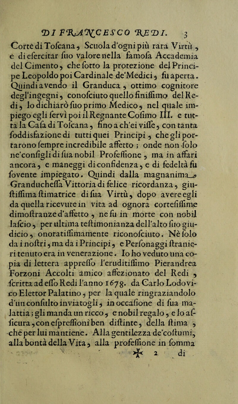 Corte di Tofcàna, Scuola d ogni più rara Virtù , e di efercitar Tuo valore nella famofa Accademia del Cimento 5 che fotto la protezione de] Princi¬ pe Leopoldo poi Cardinale de’Medici, fu aperta. Quindiavendo il Granduca, ottimo cognitore degl’ingegni 5 conofduto quello finiffimo del Re¬ di , lo dichiarò fuo primo Medico , nel quale im¬ piego egli fervi poi il Regnante Colimo III. e tut¬ ta la Cafa di Tolcana, fino a ch’ei vilfe , con tanta foddisfazione di tutti quei Principi, che gli por¬ tarono Tempre incredibile affetto 5 onde non Solo ne’configlidifùanobil Profeflìone , ma in affari ancora, e maneggi di confidenza, e di fedeltà fu fovente impiegato. Quindi dalla magnanima^ Granducheffa Vittoria di felice ricordanza, giu- ltiflìma /limatrice difua Virtù, dopo avere egli da quella ricevute in vita ad ognora cortefiflìme dimofiranze d’affetto , ne fu in morte con nobil lafcio , per ultima teflimonianza dell’alto fuo giu- dicio, onoratiffimamente riconofciuto. Nè Iole da i noftri, ma da i Principi, e Personaggi flranie- ri tenuto era in venerazione. Io ho veduto una co¬ pia di lettera appreffo Teruditiffimo Pierandrea Forzoni Accolti amico affezionato del Redi , Scritta ad effo Redi Tanno 1 678* da Carlo Lodovi¬ co Elettor Palatino , per la quale ringraziandolo d’unconfiiltòinviatogli, inoccafione di fua ma¬ lattia ; gli manda un ricco , e nobil regalo, e lo afi ficiira,conefpreffioniben diilinte, della Rima , che per lui mantiene. Alla gentilezza de’coftumi, alla bontà della Vita, alla profeflìone in fomma * x • 2 di