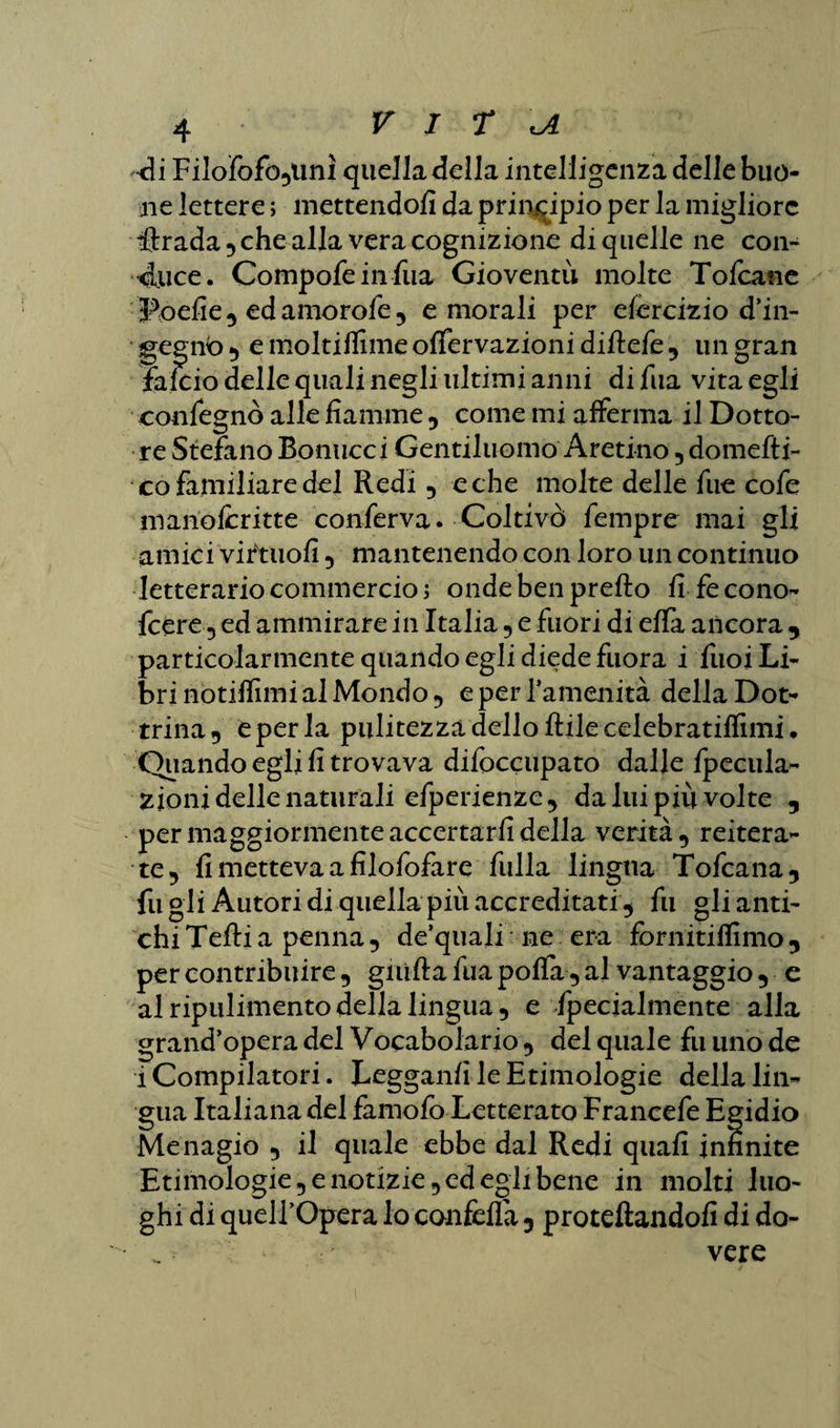 •di Filodofo,tmì quella della intelligenza delle buo¬ ne lettere ; mettendoli da principio per la migliore iftrada , che alla vera cognizione di quelle ne con- duce. Compofeinfua Gioventù molte Toltane Poefie , ed amorode , e morali per esercizio d’in- gegnb , e molti dime ofifervazioni diftede , un gran falcio delle quali negli ultimi anni di Tua vita egli congegnò alle fiamme , come mi afferma il Dotto¬ re Stefano Bonucci Gentiluomo Aretino , domefti- co familiare del Redi , e che molte delle fue code manoferitte conferva. Coltivò dempre mai gli amici viftuofi , mantenendo con loro un continuo letterario commercio; onde ben prefto fi fe cono- feere 5 ed ammirare in Italia , e fuori di efia ancora , particolarmente quando egli diede fuora i fuoi Li¬ bri notiflimi al Mondo 5 e per l’amenità della Dot¬ trina, e per la pulitezza dello Itile celebratilfimi* Quando egli fi trovava didoccupato dalle dpecula- zjonidellenaturali edperienzc, da lui più volte , per maggiormente accertarli della verità, reitera¬ te, fi metteva a filodofare dulia lingua Todcana, fu gii Autori di quella più accreditati , fu gli anti¬ chi Tefti a penna, de’quaji ne era fornitilfimo , per contribuire, guitta fua polTa, al vantaggio , e al ripulimento della lingua, e fpecialmente alla grand’opera del Vocabolario , del quale fu uno de i Compilatori. Legganfi le Etimologie della lin¬ gua Italiana del fame do Letterato Francede Egidio Menagio , il quale ebbe dal Redi quali infinite Etimologie, e notizie, ed egli bene in molti luo¬ ghi di queirOpera io confetta, precettandoli di do¬ vere