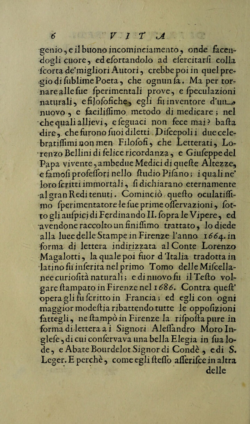 genio ,e il buono incominciamento, onde facen- dogli cuore, edefortandolo ad efercitarfi colla fcortade'miglioriÀutori, crebbe poi in quel pre¬ gio di fublime Poeta, che ognun fa. Ma per tor- nareallefue fperimentali prove, e fpecuiazioni naturali, efijofofiche, egli fu inventore d’uiL-z» nuovo , e facililfimo. metodo di medicare ; nel che quali allievi, efeguaci non fece mai? balla dire, che furono fuoi diletti Dilcepolii duecele- bratifliminonmen Filofofi, che Letterati, Lo- ' renzo Bellini di felice ricordanza, e Giufeppe del Papa vivente, ambedue Medici di quelle Altezze, efamoliprofeifori nello RudioPifano; i quali ne* loro ferirti immortali, lì dichiarano eternamente al gran Redi tenuti. Cominciò quello oculatiffi- mo fperimentatorelelueprimeollervazioni, fiot¬ to gli aufpic; di Ferdinando IL fopra le Vipere, ed avendone raccolto un fini flìmo trattato, io diede alla luce delle Stampe in Firenze Tanno i66^,in forma di lettera indirizzata al Conte Lorenzo Magalotti, la quale poi fìior d'Italia tradotta in latino fu inferita nel primo Tomo delleMifcella- neecuriofità naturali; e di nuovo fu il Tello vol¬ gare Rampato in Firenze nel 1686, Centra quell' operaglirufcrittoin Francia; ed egli con ogni maggior modeflia ribattendo tutte le oppofizioni fattegli, ne Rampò in Firenze la rilpofiapure in forma di lettera a i Signori Alelfandro Moroln- glefe , di cui confermava una bella Elegia in fualo- de, e Abate Bourdelot Signor di Condè , e di S. Leger. E perchè , come egli Relfo alferifce in altra delle