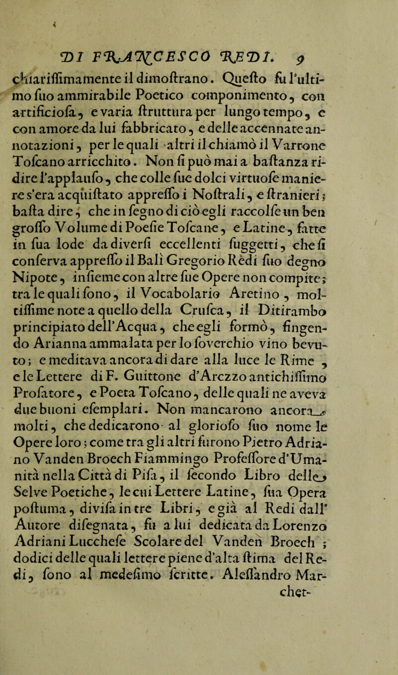 chiariffimamente il dimoflrano. Quello fu l'ulti¬ mo Tuo ammirabile Poetico componimento, con artificio^, evada ftruttura per lungo tempo, e con amore da lui fabbricato, e delle accennate an¬ notazioni , per le quali altri il chiamò il Varrò ne Toliano arricchito. Non li può mai a baflanza ri¬ dire fappiaufo , che colle fue dolci virtuofe manie¬ re s’era acqiiillato apprelfo i Noftrali, e ftranieri 1 balla dire, che in legno di ciò egli raccolfe un ben grolfo Volume di Poefie Toltane, e Latine, fatte in fua lode da divedi eccellenti fuggetti, cheli conferva apprelfo il Bali Gregorio Rèdi fuo degno Nipote, inficine con altre fue Opere non compite ; tra le quali fono , il Vocabolario Aretino , mol- tiflime note a quello della Crufea, il Ditirambo principiato dell’Acqua, che egli formò, fingen¬ do Arianna ammalata per lo foverchio vino bevu¬ to; e meditava ancoradi dare alla luce le Rime , e le Lettere diF. Guittone d’Arezzo antichiffimo Profitto re , e Poeta Tofeano, delle quali ne aveva due buoni efemplari. Non mancarono ancora molti, che dedicarono al gloriole fuo nome le Opere loro ; come tra gli altri furono Pietro Adria¬ no Vanden Broech Fiammingo Profeffored’Uma- nità nella Città di Pifa, il fecondo Libro dello Selve Poetiche, le cui Lettere Latine, fua Opera poftuma, divifaintre Libri, e già al Redi dall* Autore difegnata, fu alai dedicata da Lorenzo Adriani Lucchefe Scolaredel Vanden Broech ; dodici delle quali lettere piene d’alta Rima del Re¬ di, fono al medefimo ferme. Aleflàndro Mar- chst-