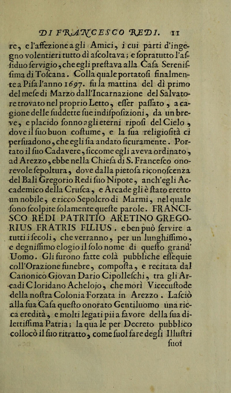 re, e l’aflfezione a gli Amici 5 i cui parti d’inge¬ gno volentieri tutto dì aicolta va ; e fopratutto l’afi fidilo lervigio , che egli predava alla Cafa Sereni £ fimadiTolcana. Colla quale portatofi finalmen¬ te a Pifa Tarino 1697. fu la mattina del dì primo del mefe di Marzo dall’Incarnazione del Sajvato- re trovato nel proprio Letto , eflèr palfato , a ca¬ gione delle fuddette file indilpofizioni, da un bre¬ ve, e placido fonno n gli eterni ripofi del Cielo 5 dove il fuo buon coftume, e la fua religiofità ci perfuadono , che egli fia andato deliramente . Por¬ tato il fuo Cadavere, ficcome egli aveva ordinato , ad Arezzo, ebbe nella Chiefa di S. Francefco ono¬ revole fepoltura , dove dalla pietofa riconofcenza del Bali Gregorio Redi fuo Nipote, anch’egli Ac¬ cademico della Crufca, e Arcade gli è flato eretto un nobile, e ricco Sepolcro di Marmi, nel quale fono fcolpitefidamentequefte parole. FRANCI¬ SCO REDI PATRITIO ARETINO GRECO- RIUS FRATRIS FIJLIUS . ebenpuò fervine a tutti ifecoli, che verranno, per un lunghiflìmo, e degniifimo elogio il folo nome di quello grand’ Uomo. Gli furono fatte colà pubbliche eflequie coll’Orazione funebre, comporta, e recitata dal Canonico Giovali Dario Cipollefchi, tra gli Ar¬ cadi Clorida no Achelojo, che morì Vicecuftode della noftra Colonia Forzata in Arezzo. Lafciò alla fua Cafa quello onorato Gentiluomo una ric¬ ca eredità , e molti legati pii a favore della fua di- lettilfima Patria ; la qua le per Decreto pubblico collocò il fuo ritratto y come fuol fare degli Illuftri