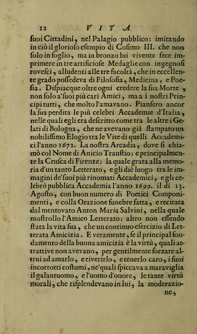 fuoiCittadini 5 nel Palagio pubblico; imitando in ciò il gloriofo efempio di Cofimo III. che non folo in foglio 5 ma in bronzo lui vivente fece im¬ primere in tre artificiofe Medaglie con ingegnofi rovefci , alludenti alle tre facoltà , che in eccellen¬ te grado po/fedeva di Filofofia , Medicina , e Poe- fia. Di/piacque oltre ogni credere la fua Morte 5 non folo a’fuoi più cari Amici , ma a i noftri Prin¬ cipi tutti , che molto l’amavano. Pianfero ancor la fua perdita le piu celebri Accademie d’Italia, nelle quali egli era delcritto come tra le altre i Ge¬ lati di Bologna, che ne avevano già flampatoim nobiliflimo Elogio tra le Vite di quelli Accademi¬ ci l’anno 1672. Lanoftra Arcadia, dove fi chia¬ mò col Nome di Anicio Trauftio ; e principalmen¬ te la Crufca di Firenze ; la quale grata alla memo¬ ria d’un tanto Letterato, e gli diè luogo tra le im¬ magini de’fuoi più rinomati Accademici, e gli ce¬ lebrò pubblica Accademia Tanno 1699. il di 13. Agofto , con buon numero di Poetici Componi¬ menti, e colla Orazione funebre fatta, erecitata dal mentovato Anton Maria Salvini, nella quale moftrollo l’Amico Letterato ; altro non e/Tendo fiata la vita fua , che un continuo efercizio di Let¬ terata Amicizia. E veramente, fe il principal fon¬ damento della buona amicizia è la virtù, quali at¬ trattive non avevano , per gentilmente forzare al¬ trui ad amarlo , e riverirlo, e tenerlo caro , i fuoi incorrotti coflumi, ne’quali /piccava a maraviglia il galantuomo, e Tuomo d’onore, le tante virtù morali, che ri/plendevano in lui, la moderazio-