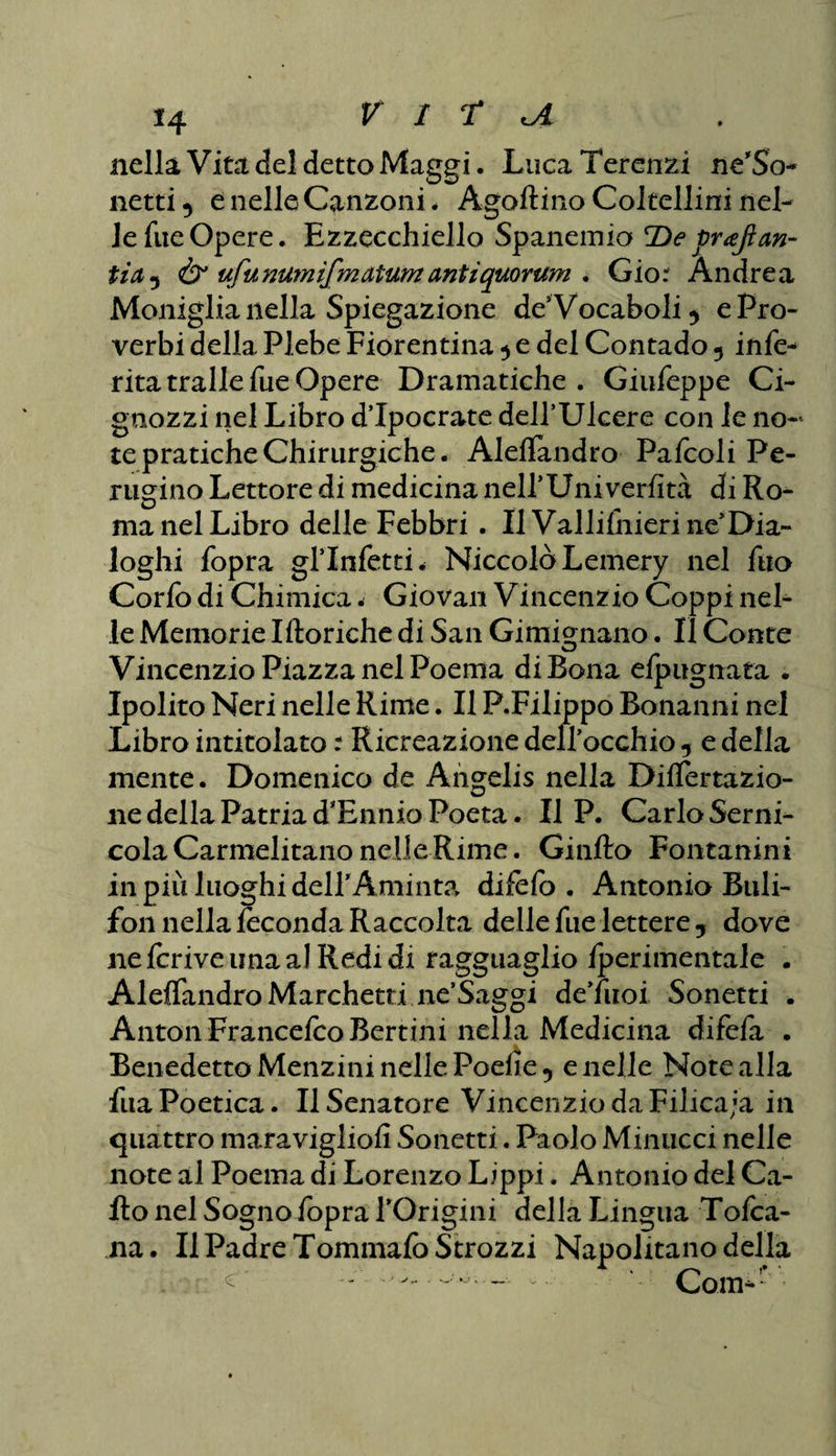 nella Vita del detto Maggi. LucaTerenzi ne'So netti 5 e nelle Canzoni * Agoflino Coltellini nel¬ le fueOpere. Ezzecchiello Spaneinia De vrajìan- iia5 Ò1 ufunumifmaium antìquorum . Gio: Andrea Moniglia nella Spiegazione des Vocaboli) e Pro¬ verbi della Plebe Fiorentina ) e del Contado 5 infe- ritatrallefueOpere Dramatiche . Giufeppe Ci- gnozzi nel Libro d’Ipocrate deirUlcere con le no-' te pratiche Chirurgiche. Aleffandro Pafcoli Pe¬ rugino Lettore di medicina nell*Uni verfità di Ro¬ ma nel Libro delle Febbri . Il Vallifhieri neDia¬ loghi fopra gl’infetti. Niccolò Lemery nel fuo Corfo di Chimica. Giovali Vincenzio Coppi nel¬ le Memorie Iftoriche di San Gimignano. II Conte Vincenzio Piazza nel Poema di Bona elpugnata . Ipolito Neri nelle Rime. Il P.Filippo Bonanni nel Libro intitolato : Ricreazione deirocchio -, e della mente. Domenico de Angelis nella Dilatazio¬ ne della Patria d'Ennio Poeta. Il P. Carlo Serni- cola Carmelitano nelle Rime. Ginfto Fontanini in più luoghi delPAminta difefo . Antonio Buli- fon nella feconda Raccolta delle fue lettere 5 dove nefcriveunaalRedidi ragguaglio fperimentale . Aleffandro Marchetti ne’Saggi de’fuoi Sonetti . Anton FrancefcoBertini nella Medicina difefa . Benedetto Menzini nelle Poeiie 5 e nelle Note alla fila Poetica. Il Senatore Vincenzio da Filica;a in quattro maravigliofi Sonetti. Paolo Minucci nelle note al Poema di Lorenzo Lippi. Antonio del Ca¬ llo nel Sogno fopra POrigini della Lingua Tofca- na. Il Padre Tommafo Strozzi Napolitano della ^ — *• Com-