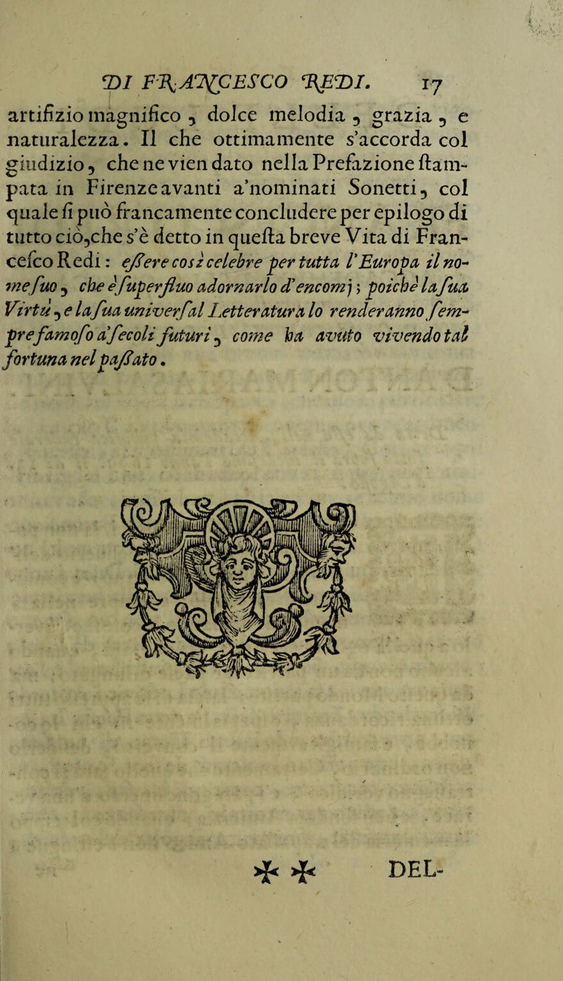 artifizio magnifico , dolce melodia , grazia , e naturalezza. Il che ottimamente s’accorda col giudizio 5 che ne vien dato nella Prefazione {lam¬ para in Firenze avanti a’nominati Sonetti, col quale fi può francamente concludere per epilogo di tutto ciòcche s’è detto in quella breve Vita di Fran- cefco R edi : ejlere così celebre per tutta l'Europa il no¬ me può , che efuperfluo adornarlo d'encom j ; poiché la fua Virtù , e la fua univerfal Letteratura lo renderanno fem- prefamofo a'fecoli futuri , come ha avuto vivendo tal fortuna nel pajìato. ❖ * DEL-