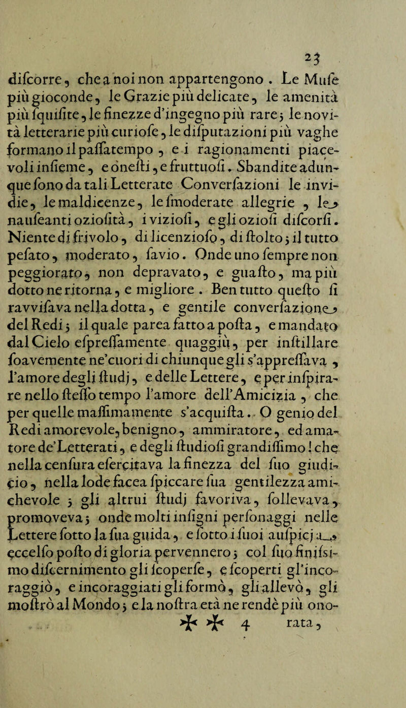 difcorre, che a noi non appartengono . Le Mufe più gioconde , le Grazie più delicate , le amenità più fquifite , le finezze d’ingegno più rare 5 le novi¬ tà letterarie più cnriofe , le deputazioni più vaghe formano il pafiatempo , ei ragionamenti piace- voli inficine 5 e òneili, e fruttuofi ♦ Sbanditeadun- queronodataliLetterate Convenzioni le invi¬ die , le maldicenze, lefmoderate allegrie , naufeanti oziofità, iviziofi, egjioziofi difcorfi. Niente di frivolo , di licenziofo , di ftolto 5 il tutto pelato, moderato, favio. Onde uno Tempre non peggiorato, non depravato, e guaito, ma più dotto ne ritorna, e migliore . Ben tutto quello fi ravvilava nella dotta, e gentile converfaziqno del Redi 5 il quale parea fatto a polla, e mandato dal Cielo efprefifamente quaggiù, per inftillare foavemente ne’cuori di chiunque gli s’appreilava , l’amore degli lludj, e delle Lettere, eperinlpira- re nello Itelfo tempo l’amore dell’Amicizia , che per quelle malfimamente s’acquilla. O genio del Redi amorevole,benigno, ammiratore, ed ama¬ tore de’Letterati, e degli ftudiofi grandilfimo ! che nella cenfura efercitava la finezza del fuo giudi¬ zio, nella lode faceafpiccare Tua gentilezza ami¬ chevole 5 gli altrui lludj favoriva, follevava, promovevaj onde molti infigni perfionaggi nelle Lettere fotto la fua guida, e fiotto i fiuoi aitipkj eccello pollo di gloria pervennero 5 col fiuofinifisj- mo dificernimento gli lcoperfie, e ficoperti gl*inco- raggiò, e incoraggiati gli formò, gli allevò, gli mollrò al Mondo 3 e.la.noftraetà ne rendè più ono- ^ ^ 4 rata5 x