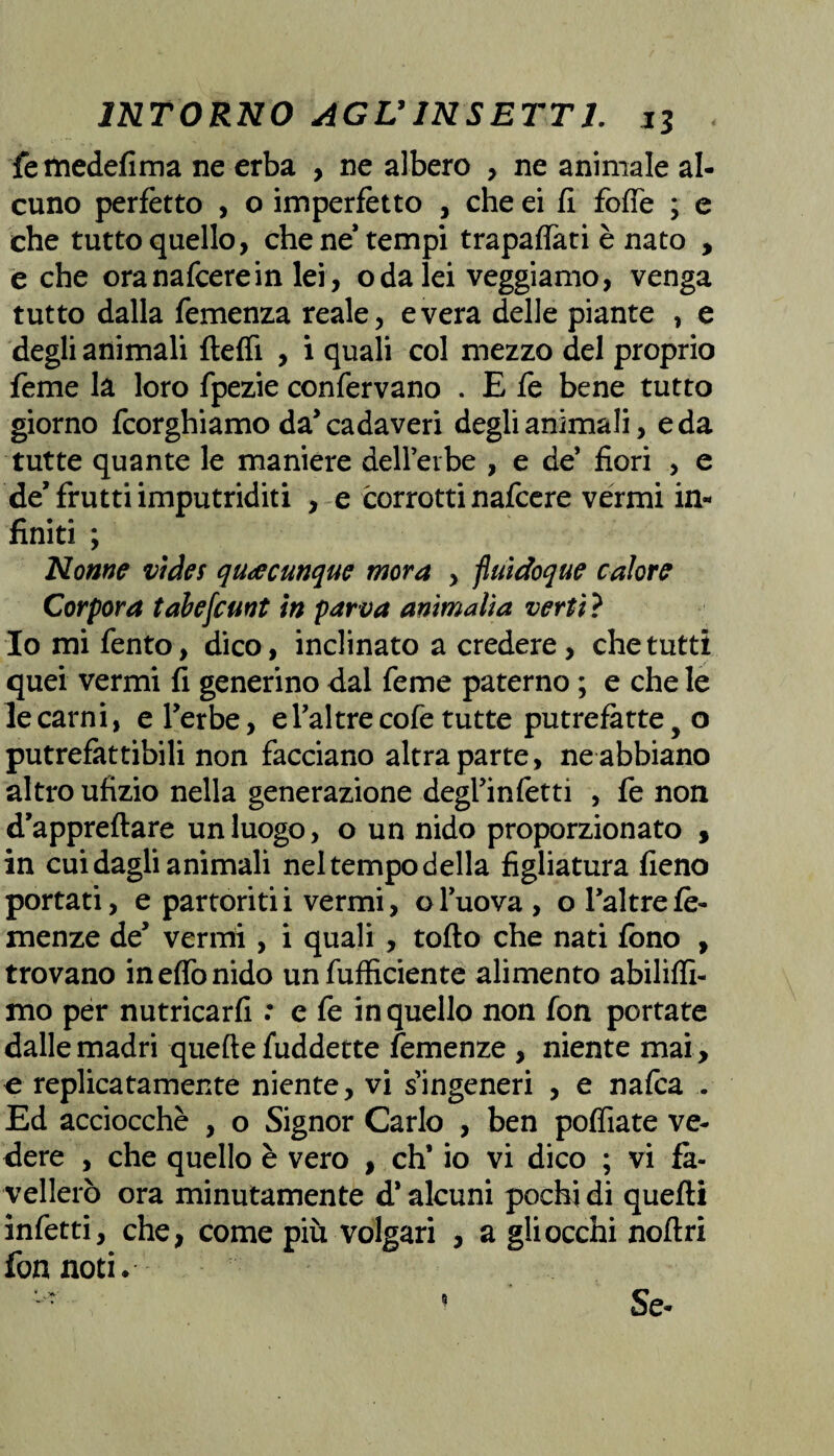 fetnedefima ne erba , ne albero , ne animale al¬ cuno perfètto , o imperfetto , che ei fi folte ; e che tutto quello, che ne* tempi trapaffati è nato > e che oranafcerein lei, oda lei veggiamo, venga tutto dalla Temenza reale, e vera delle piante , e degli animali fteffi , i quali col mezzo del proprio teme la loro fpezie confervano . E fe bene tutto giorno fcorghiamo da’cadaveri degli animali, e da tutte quante le maniere deH’erbe , e de’ fiori , e de’frutti imputriditi , e corrotti nafcere vermi in- finiti ; Nome vides qu<ecunque mora , fluidoque calore Corpora tabefcunt in parva ammalia ver ti ? Io mi Tento, dico, inclinato a credere, che tutti quei vermi fi generino dal feme paterno ; e che le le carni, e Terbe, el’altrecofe tutte putrefatte y o putrefattibili non facciano altra parte, ne abbiano altro ufìzio nella generazione degl5infetti , fe non d’appreflare un luogo, o un nido proporzionato > in cui dagli animali neltempodella figliatura fieno portati, e partoritii vermi, ol’uova, oTaltrete¬ menze de5 vermi, i quali , toflo che nati fono , trovano ineflonido unfufficiente alimento abiliffi- mo per nutricarli : e fe in quello non fon portate dalle madri quelle fuddette temenze , niente mai, e replicatamente niente, vi singeneri , e nafca . Ed acciocché , o Signor Carlo , ben poffiate ve¬ dere , che quello è vero , eh’ io vi dico ; vi fa¬ vellerò ora minutamente d’alcuni pochi di quelli infetti, che, come più volgari , a gli occhi noli ri fon noti* Se-