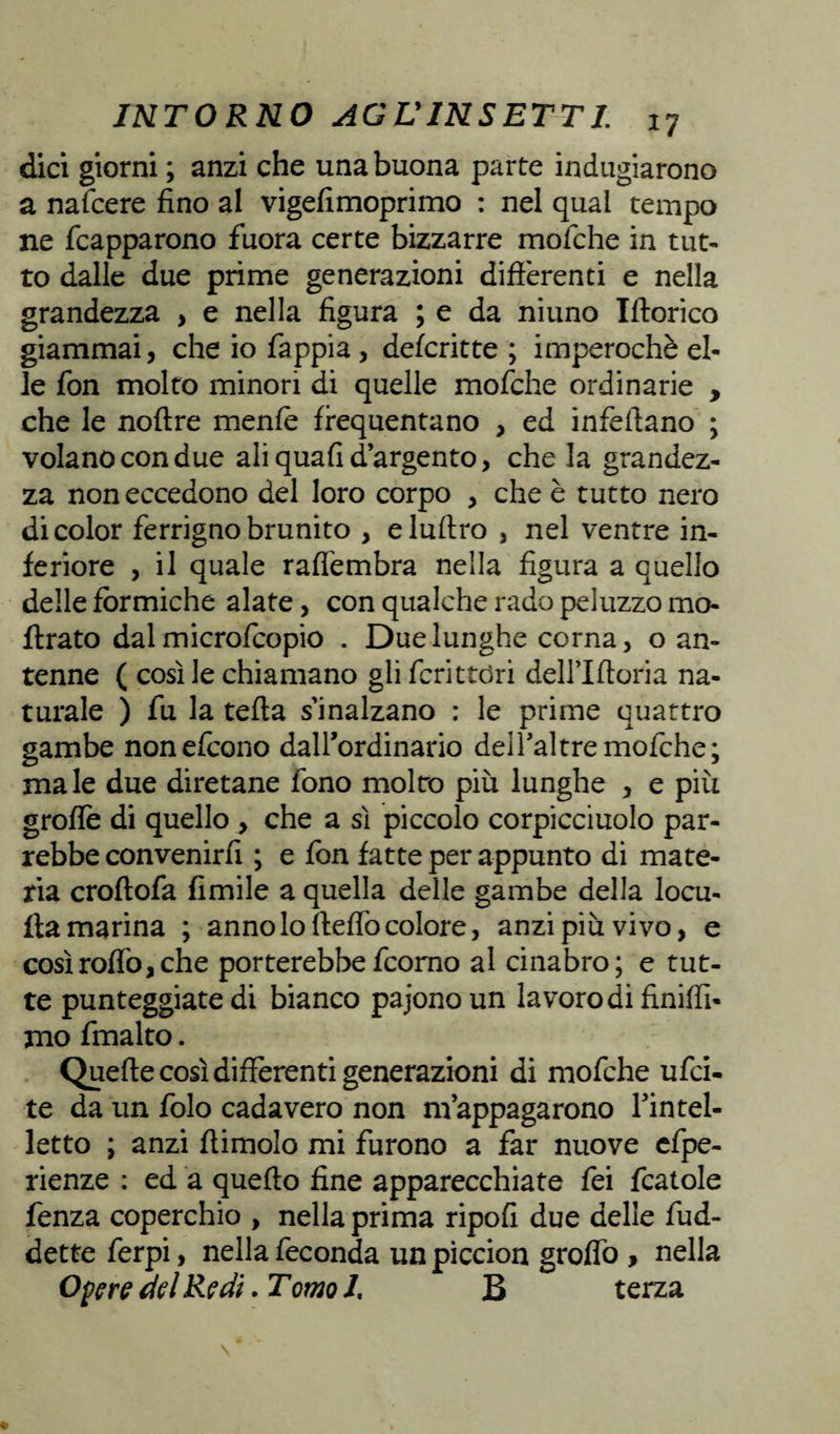 dici giorni ; anzi che una buona parte indugiarono a nafcere fino al vigefimoprimo : nel qual tempo ne fcapparono fuora certe bizzarre mofche in tut¬ to dalle due prime generazioni differenti e nella grandezza , e nella figura ; e da niuno Iftorico giammai, che io fappia , defcritte ; imperochè el¬ le fon molto minori di quelle mofche ordinarie , che le noftre mente frequentano , ed infeffano ; volano con due ali quali d’argento, che la grandez¬ za non eccedono del loro corpo , che è tutto nero di color ferrigno brunito , eluffro , nel ventre in¬ feriore , il quale raflembra nella figura a quello delle fòrmiche alate, con qualche rado peluzzo mo- ftrato dal microfcopio . Due lunghe corna, o an¬ tenne ( così le chiamano gli fcritttìri deH’Iftoria na¬ turale ) fu la tefta s’inalzano : le prime quattro gambe nonefcono dalFordinario dell’altre mofche; male due diretane fono molto più lunghe , e più grolle di quello , che a sì piccolo corpicciuolo par¬ rebbe convenirli ; e fon fatte per appunto di mate¬ ria croftofa limile a quella delle gambe della locu- lla marina ; anno lo fteffò colore, anzi più vivo, e cosìroflò,che porterebbefcorno al cinabro; e tut¬ te punteggiate di bianco pajono un lavoro di finiffi- mo fmalto. Quelle così differenti generazioni di mofche ufci- te da un folo cada vero non m’appagarono Fin tei- letto ; anzi ftimolo mi furono a far nuove efpe- rienze : ed a quello fine apparecchiate fei fcatole fenza coperchio , nella prima ripofi due delle fud- dette ferpi, nella feconda un piccion groflò , nella Opere del Redi. Tomo 1. B terza