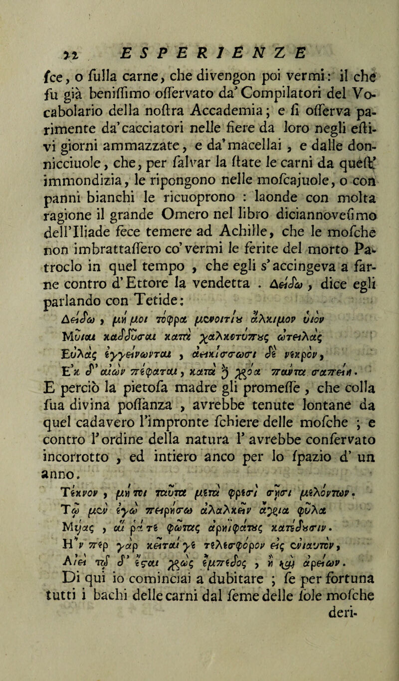 ESPERIÈNZE fce, o rifila carne, che divengon poi vermi: il che fu già beniffimo ortèrvato da' Compilatori del Vo¬ cabolario della nortra Accademia ; e lì orterva pa¬ rimente da’cacciatori nelle fiere da loro negli erti¬ vi giorni ammazzate, e da’macellai , e dalle don- nicciuole, che, per falvar la fiate le carni da quéfi; immondizia, le ripongono nelle mofcajuole, o con panni bianchi le ricuoprono : laonde con molta ragione il grande Omero nel libro diciannovefimo dell’Iliade fece temere ad Achilìe, che le mofche non imbrattartero co’vermi le ferite del morto Pa* troclo in quel tempo , che egli s'accingeva a far¬ ne contro d’Ettore la vendetta . ùeiJco , dice egli parlando con Tetide: AeiSck) , fxvi (àoi 70(ppoc (jlqpqitIx aXK/fiop vtòv WiZtau xctSSu<rca xotm ycCKiLQTVTrx^ cùT^har, iyyelvcoVTOU , i*i)u<r(rcù<rt Jé vtxpGv y E*3t cf ’ atlcóv 7ri(pctTou, Kctm 3 Trourm cct7refif. E perciò la pietofa madre gli promerte , che colla fua divina portanza , avrebbe tenute lontane da quel cadavero l’impronte fchiere delle mofche ; e contro r ordine della natura Y avrebbe confervato incorrotto , ed intiero anco per lo fpazio d’ un anno. Tixvov , fÀVTti TctZrot fum (pptrì <ryi<rf (Ai'Xovnov. (xqÀ iyco 7THpi<rto ctXóihiLetv oleici (puhat Mi]ctc, , ou pijì (pfoTtxt; àp'Aity&vic, notTzSwrnr• HV^ep yàp kgìtcu yt TeM<r$cpop fìg cv/xvtcv, A» ' c r> v ' * r * ' » / i€i TU o $fjL7rtdO<; , » otp&cov. Di qui io cominciai a dubitare ; fe per fortuna tutti i bachi delle carni dal feme delle iòle mofche deri-