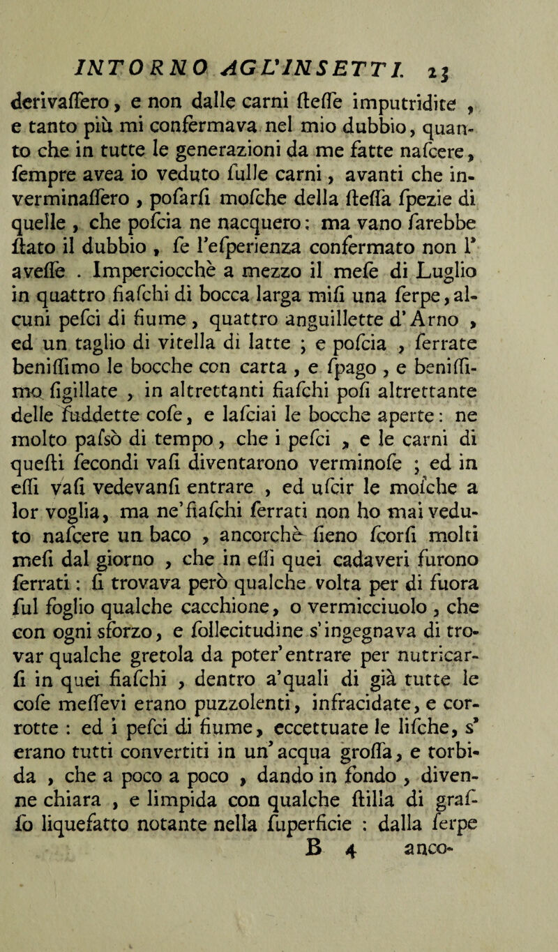 derivaflero, e non dalle carni fteflé imputridite , e tanto più mi confermava nel mio dubbio, quan¬ to che in tutte le generazioni da me fatte nafcere, Tempre avea io veduto Tulle carni, avanti che in- verminafTero , poTarli mofche della fteffa Tpezie di quelle , che pofcia ne nacquero ; ma vano farebbe flato il dubbio , Te Tefperienza confermato non T avefle . Imperciocché a mezzo il mele di Luglio in quattro fiafchi di bocca larga mifi una ferpe,al¬ cuni pefci di fiume , quattro anguillette d’Arno , ed un taglio di vitella di latte ; e pofcia , ferrate beniflìmo le bocche con carta , e fpago , e benifiì- mo figillate , in altrettanti fiafchi pofi altrettante delle fùddette cofe, e lafciai le bocche aperte: ne molto pafsò di tempo, che i pefci , e le carni di quefti fecondi vali diventarono verminofe ; ed in eflì vafi vedevanfi entrare , ed ufcir le mofche a lor voglia, ma ne’fìafchi ferrati non ho mai vedu¬ to nafcere un baco , ancorché fieno fcorfi molti mefi dal giorno , che in ehi quei cadaveri furono ferrati : fi trovava però qualche volta per di fuora fui foglio qualche cacchione, o vermicciuolo , che con ogni sforzo, e follecitudine s’ingegnava di tro¬ var qualche gretola da poter entrare per nutricar- fi in quei fiafchi , dentro a’quali di già tutte le cofe melfevi erano puzzolenti, infracidate, e cor¬ rotte : ed i pefci di fiume, eccettuate le lifche, s* erano tutti convertiti in un'acqua grofla, e torbi¬ da , che a poco a poco , dando in fondo , diven¬ ne chiara , e limpida con qualche dilla di grafi fo liquefatto notante nella fuperficie : dalla ferpe B 4 a nco-