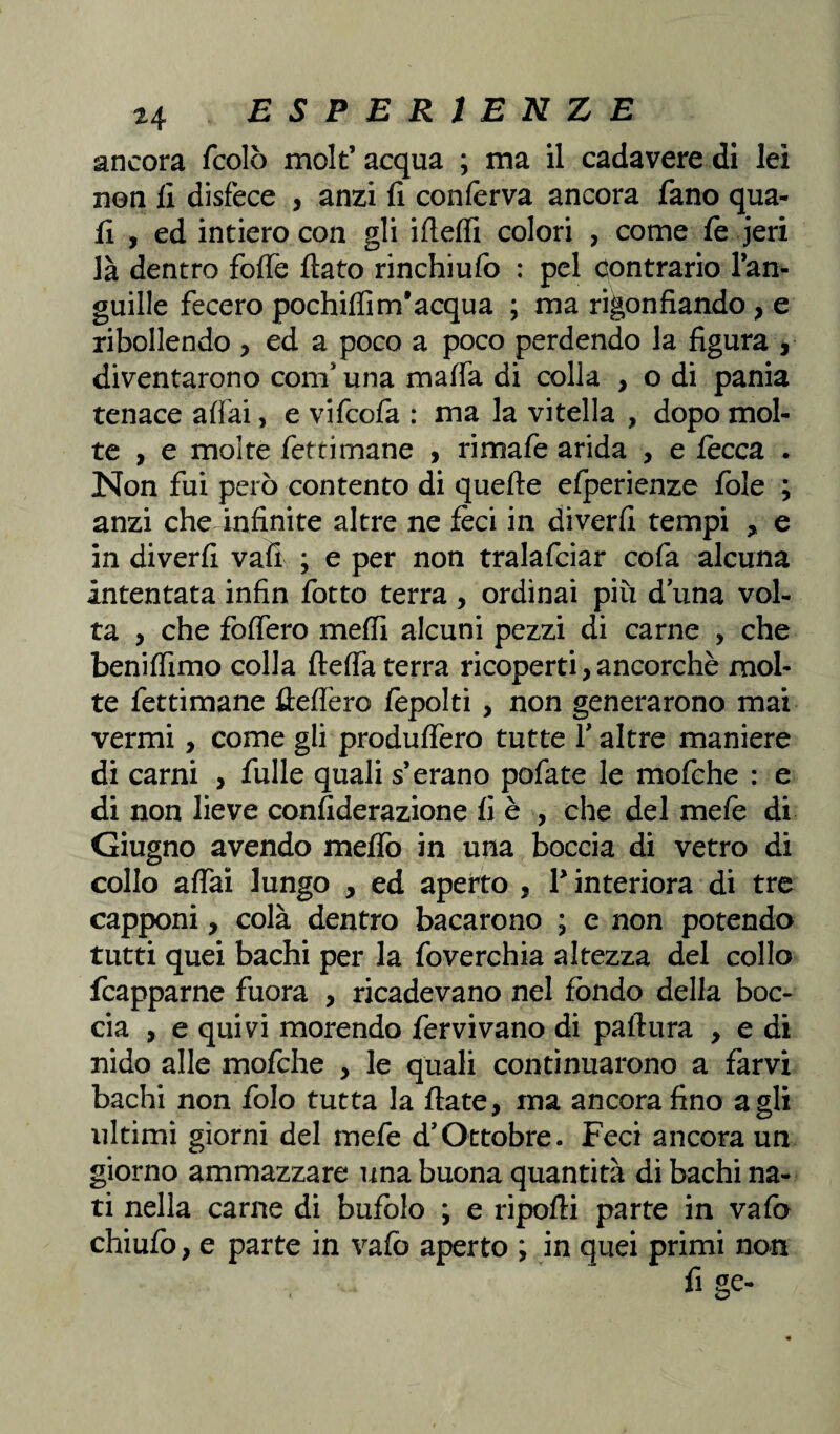 ancora fcolò molt’acqua ; ma il cadavere di lei non fi disfece , anzi fi conferva ancora fano qua¬ li , ed intiero con gli ifieffi colori , come fe jeri là dentro foffe fiato rinchiufo : pel contrario l’an- guille fecero pochifiìm’acqua ; ma rigonfiando , e ribollendo , ed a poco a poco perdendo la figura , diventarono coni una malfa di colla , o di pania tenace aliai, e vifcofa : ma la vitella , dopo mol¬ te , e molte feftimane , rimafe arida , e fecca . Non fui però contento di quelle elperienze fole ; anzi che infinite altre ne feci in diverfi tempi e in diverfi vali ; e per non tralafciar cofa alcuna intentata infin fotto terra , ordinai più d una vol¬ ta , che fodero melfi alcuni pezzi di carne , che benilfimo colla ftelfa terra ricoperti, ancorché mol¬ te fettimane fielfero fepolti , non generarono mai vermi, come gli produflero tutte Y altre maniere di carni , fulle quali s’erano pofate le mofche : e di non lieve confiderazione fi è , che del mefe di Giugno avendo melfo in una boccia di vetro di collo alfai lungo , ed aperto , Y interiora di tre capponi, colà dentro bacarono ; e non potendo tutti quei bachi per la foverchia altezza del collo fcapparne fuora , ricadevano nel fondo della boc¬ cia , e quivi morendo fervi vano di paftura , e di nido alle mofche , le quali continuarono a farvi bachi non folo tutta la fiate, ma ancora fino agli ultimi giorni del mefe d’Ottobre. Feci ancora un giorno ammazzare una buona quantità di bachi na¬ ti nella carne di bufolo ; e riporti parte in vafo chiufo, e parte in vafo aperto ; in quei primi non fige-