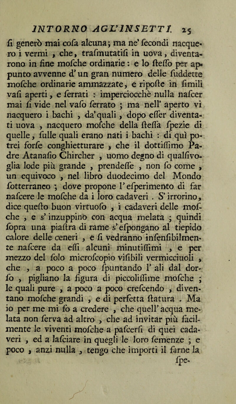 fi generò mai cofa alcuna ; ma ne* fecondi nacque¬ ro i vermi , che, trafmutatifi in uova, diventa¬ rono in fine mofche ordinarie : e lo fteffo per ap¬ punto avvenne d* un gran numero delle fuddette mofche ordinarie ammazzate, e ripofte in fimili va fi aperti, e ferrati : imperciocché nulla nafcer mai fi vide nel vafo ferrato ; ma nell* aperto vi nacquero i bachi , da* quali, dopo effer diventa¬ ti uova , nacquero mofche della fleflà fpezie di quelle, fulle quali erano nati i bachi : di qui po¬ trei forfè conghietturare , che il dottiffimo Pa¬ dre Atanafio Chircher , uomo degno di qualfivo- glia lode piu grande , prendeffe , non fo come , un equivoco , nel libro duodecimo del Mondo fotterraneo ; dove propone V efperimento di far nafcere le mofche da i loro cadaveri . S* irrorino, dice quello buon virtuofo , i cadaveri delle mot che , e s* inzuppino con acqua melata ; quindi fopra una piaftra di rame s’efpongano al tiepido calore delle ceneri , e fi vedranno infenfibilmen- te nafcere da effi alcuni minutiffimi , e per mezzo del folo microfcopio vifibili vermicciuoli , che , a poco a poco /puntando 1* ali dal dor- fo , pigliano la figura di piccolilfime mofche ; le quali pure , a poco a poco crefcendo , diven¬ tano mofche grandi , e di perfètta ftatura . Ma io per me mi fo a credere , che quell* acqua me¬ lata non ferva ad altro , che ad invitar più fàcil¬ mente le viventi mofche a pafcerfi di quei cada¬ veri , ed a lafciare in quegli le loro femenze ; e poco i anzi nulla , tengo che importi il farne la