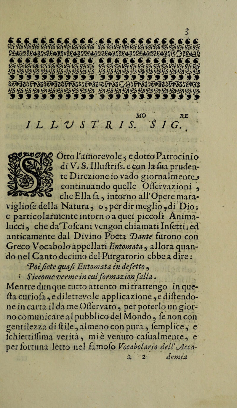 Otto l’amorevole ^ e dotto Patrocinio di Vrf S. Illuftrifs.econ là fna pruden¬ te Direzione io vado giornalniento continuando quelle OflferVazioni 5 che Ella fa •> intorno all’Opere mara- vigliare della Natura ? o •> per dir meglio 9 di Dio j e particolarmenteintornoaquei piccoli Ànima- lucci 5 che da’Tofcani vengon chiamati Infetti ; ed anticamente dal Divino Poeta Dante furono con Greco Vocabolo appellati Éntomata^ allora quan¬ do nel Canto decimo del Purgatorio ebbe a dfre : Poijìete quafi Ent ornata in deferto y * Siccome verme in cuiformazionfalla. Mentre dunque tutto attento mi trattengo in que¬ lla curiofa 5 e dilettevole applicazione 5 e dicendo¬ ne in carta il da me Ofìervato 5 per poterlo un gior¬ no comunicare al pubblico del Mondo , fe non con gentilezza di Cile 5 almeno con pura 5 femplice, e ichiettiffima verità 5 mi è venuto cafualmente, e per fortuna ietto nel famofo Vocabolario dell'cicca¬ ci 2 demia