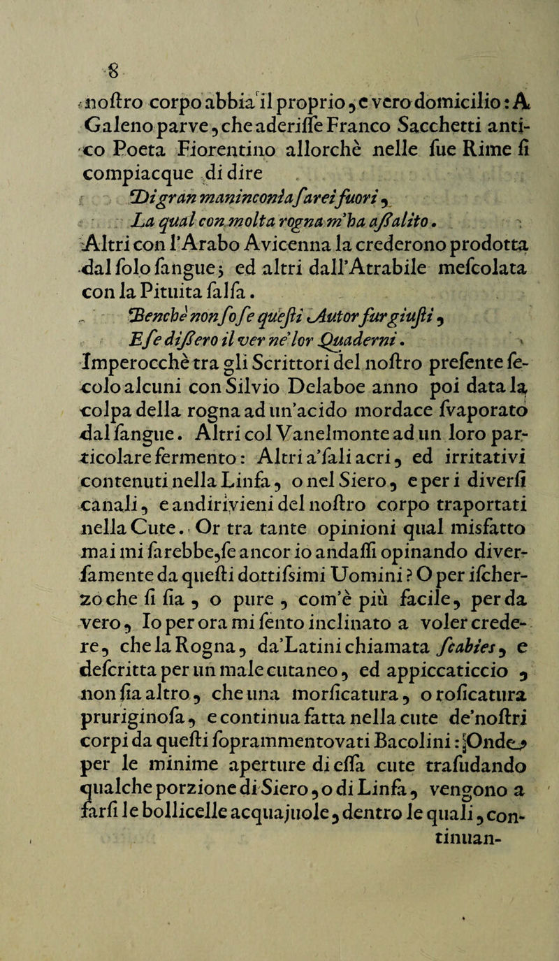 noftro corpo abbiail proprio , c vero domicilio : A Galeno parve, che aderilfe Franco Sacchetti anti¬ co Poeta Fiorentino allorché nelle lue Rime fi compiacque di dire ‘Digran maninconlafarei fuori , La qual con molta rogna m'ba aftalito. Altri con l’Arabo Avicenna la crederono prodotta dalfolofangue* ed altri dall’Atrabile mefcolata con la Pituita fai fa. benché non fo fe quefii <Autor furgiufi , Efe dijlero il ver nélor Quaderni. Imperocché tra gli Scrittori del noftro prelente le¬ ccio alcuni con Silvio Delaboe anno poi data la, colpa della rogna ad un’acido mordace fvaporatò dal fangue. Altri col Vanelmonte ad un loro par¬ ticolare fermento : Altria’faliacri, ed irritativi contenuti nella Linfa , o nel Siero , e per i diverfi canali, e andirivieni del noftro corpo traportati nella Cute. Or tra tante opinioni qual misfatto mai mi farebbe,fe ancor io andaffi opinando diver- famente da quelli dottifsimi Uomini ? O per ifcher- zochefifia, o pure, com’è più facile, perda vero, Io per ora mi fento inclinato a voler crede¬ re, che la Rogna, da’Latini chiamata fcabies, e deferitta per un male cutaneo, ed appiccaticcio , non fia altro , che una morficatura, oroficatura pruriginofa, e continua fatta nella cute de’noftri corpi da quelli foprammentovati Bacolini r^Ondc^ per le minime aperture di ella cute trafudando qualche porzione di Siero , o di Linfa , vengono a farfi le bollicelle acquajuole, dentro le quali, con- tinuan-