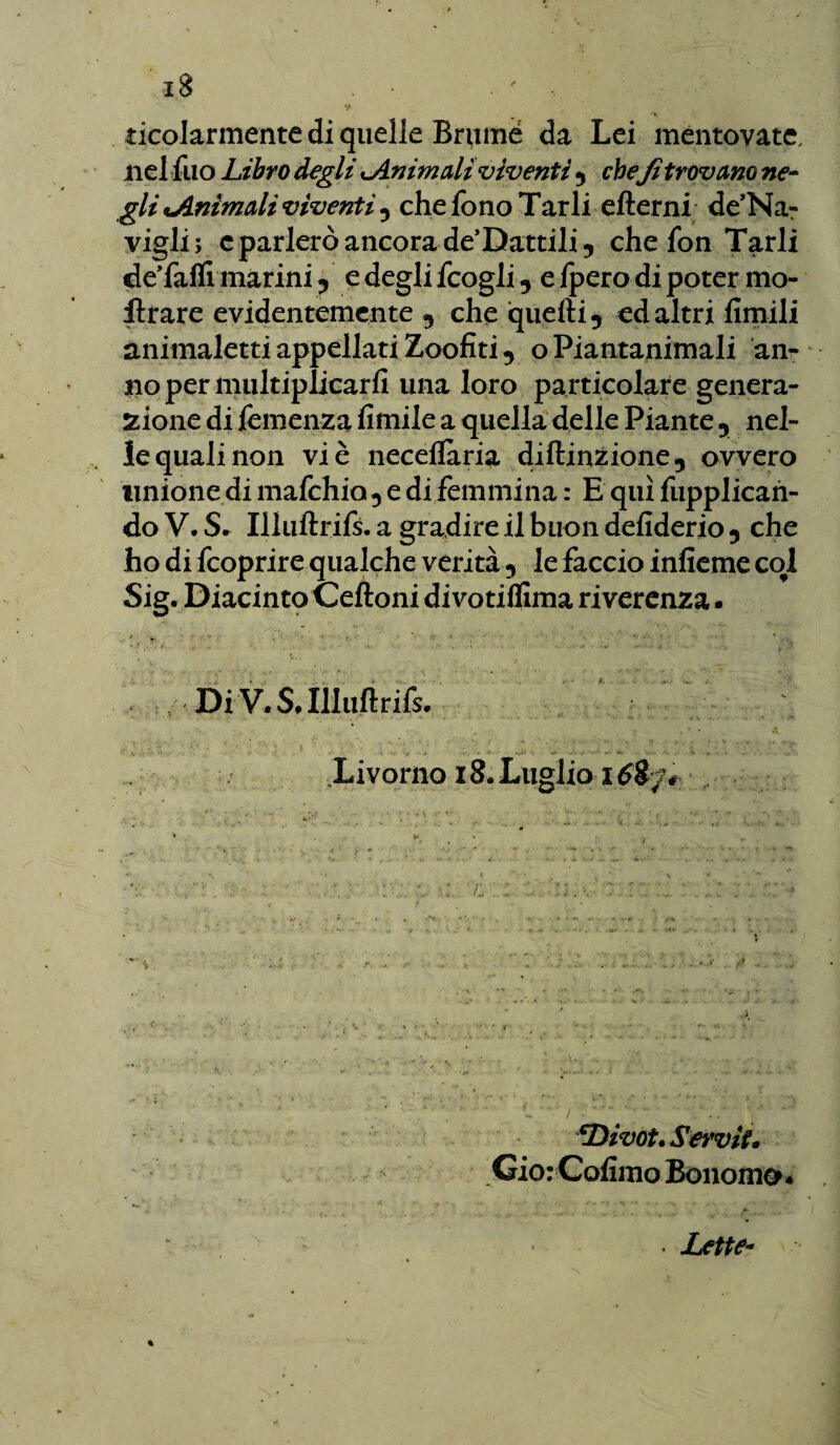 y- ticolarmente di quelle Brume da Lei mentovate, nel fuo Libro degli Animali viventi *, che fi trovano ne¬ gli Animali viventi 5 che fono Tarli efterni de’Na- vigli; cparlerò ancora de’Dattili5 che fon Tarli deTafll marini ? e degli fcogli y e fpero di poter ino¬ ltrare evidentemente , che quelli 5 ed altri fimili animaletti appellati Zoofiti 9 oPiantanimali an¬ no per multiplicarfi una loro particolare genera¬ zione di temenza Amile a quella delle Piante y nel¬ le quali non vi è neceflària diftinzione, ovvero unione di mafchio 5 e di femmina : E qui fupplican- do V. S* Illuftrifs. a gradire il buon defiderio 5 che ho di fcoprire qualche verità y le faccio infieme col Sig. Diacinto Celioni di votilfima riverenza ■ 1 ■' V ... C •' : Di V. S* Illuftrifs. Livorno 18. Luglio 1 /: *Divot. Servii. Gio: Cofimo Bonomo* Lette- %