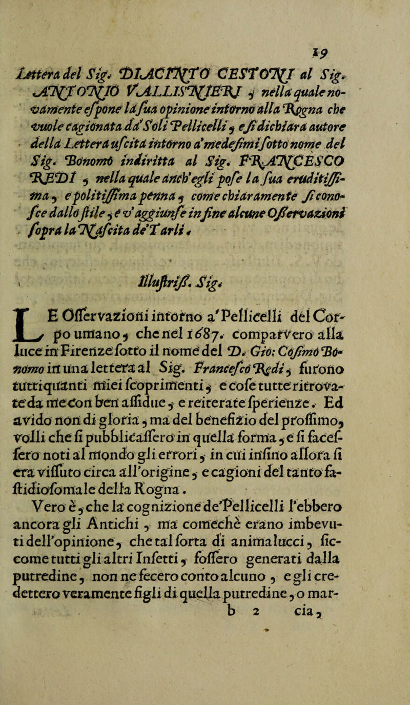 Lèttera del Sig, <DlJlCFffrG CESTONI al Sig. otàgonsClÒ ViALLlSiyjÉTKJ * nella quale no- variente e/pone Idfuà opinione intarmi alla %pgna che vuole cagionata dSSóli ‘Pelliccili$ efi dichi ara autore » della Lettera ufcita intórno a'rieiejirnifotta nome del Sig. ‘Bónomò ìndiritta al Sig, PP^AT^CÈSCO BJBDI 3 nella quale aneh*egli pofe la fua erudiitffì- fnay e pólitìjftma penna i come chiar amen te Jì cono- fce dallofiile , evdggiunfe infine alcune Offero azioni - fopra la Ifjfcita de’Tarli # « * - ìiluftrijf. Sig4 LE Oflervafcioni interno a* Pelliccili del Cor¬ po umano* che nel 1^87. comparerò alla luce in Firenze fatto il nome del D. Già: CoJìmó*Bù« nomo in lina lettera al Sig. Francefcó %gdi , furono tuttiqitanti miei fcopriifieiiti , e cole tutte ri troia¬ te' da ìitecon ben affidile, e reiterate fpérienze. Ed avido non di gloria , ma del beneficio del proffimo* volli che fi pubblioafiero in quella forma , e fi facef- fero noti al mondo gli errori , in cui infino allora fi era vifluto circa alPorigine , e cagioni del tanto fà- ftidxofomale della Rogna. Vero è 5 che la cognizione de'Pellicelli f ebbero ancoragli Antichi -, ma comechè erano imbevu¬ ti deiropinione* chetalforta di animalucci-, fic- come tutti gli altri Infetti , follerò generati dalla putredine, non ne fecero conto alcuno , e gli cre¬ dettero veramente figli di quella putredine y o mar- b 2 eia y