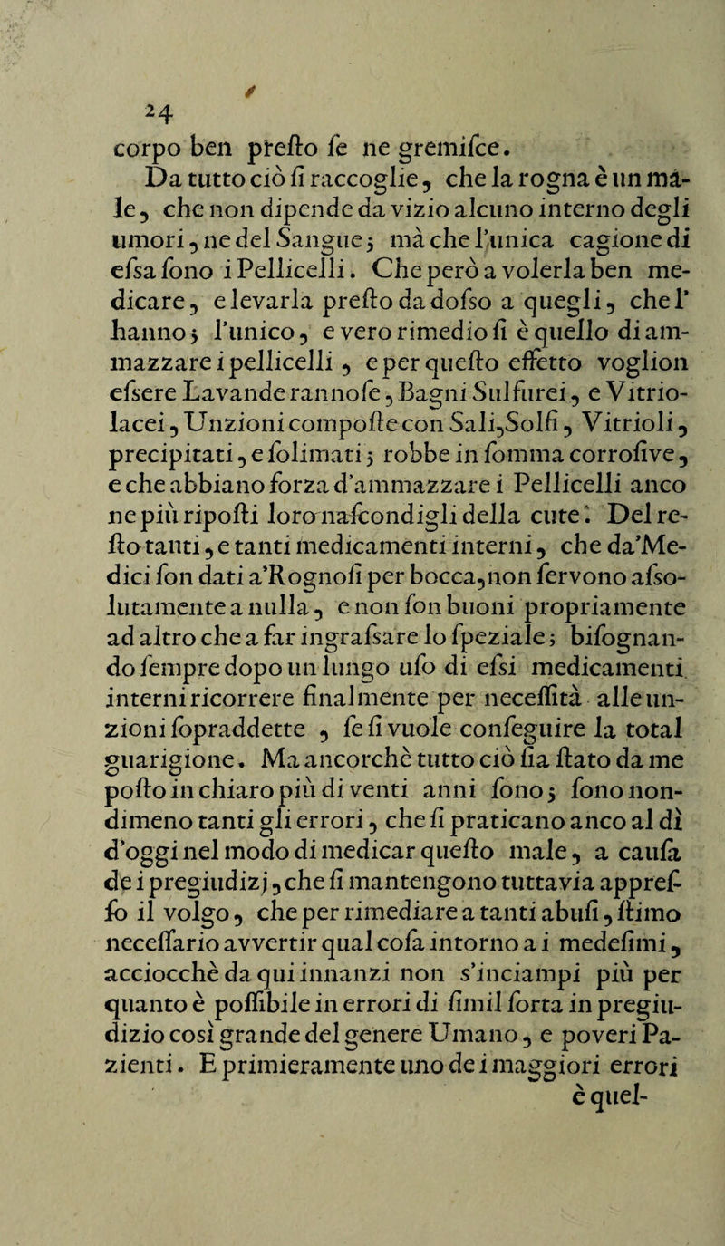 corpo ben pretto le ne gremifce. Da tutto ciò fi raccoglie 5 che la rogna è un ma¬ le 5 che non dipende da vizio alcuno interno degli umori 5 ne del Sangue 5 ma che Tunica cagione di efsafono i Pelliccili. Che però a volerla ben me¬ dicare 5 elevarla pretto dadofso a quegli ? cheT hanno 5 Punico 5 e vero rimedio fi è quello di am¬ mazzarci pelliccili 5 e per quello effetto voglion cfsere Lavande ranno fé 5 Bagni Sulfurei 5 e Vitrio- lacei 5 Unzioni compofte con Sali5Solfi ? Vitrioli 0 precipitati 5 e folimati 5 robbe in fomma corrofive 5 e che abbiano forza d’ammazzare i Pelliccili anco ne più riporti loronafcondigli della cute. Del re¬ tto tanti ? e tanti medicamenti interni 5 che da’Me- dici fon dati a’Rognofi per bocca5non fervono afso- lutamente a nulla 5 e non fon buoni propriamente ad altro che a far ingrafsare lo fpeziale ; bifognan- do lempre dopo un lungo ufo di efsi medicamenti interni ricorrere finalmente per necelfità alle un¬ zioni fopraddette 5 fe fi vuole confeguire la total guarigione • Ma ancorché tutto ciò fia flato da me porto in chiaro più di venti anni fono 5 fono non¬ dimeno tanti gli errori 5 che fi praticano anco al dì d’oggi nel modo di medicar quefto male 5 a caufi de i pregiudizi 5 che fi mantengono tuttavia apprefi fo il volgo 5 che per rimediare a tanti abufi •> ftirno neceflario avvertir qual cola intorno a i medefimi 5 acciocché da qui innanzi non s’inciampi più per quanto è polfibile in errori di firn il forra in pregiu¬ dizio così grande del genere Umano 5 e poveri Pa¬ zienti. E primieramente uno dei maggiori errori