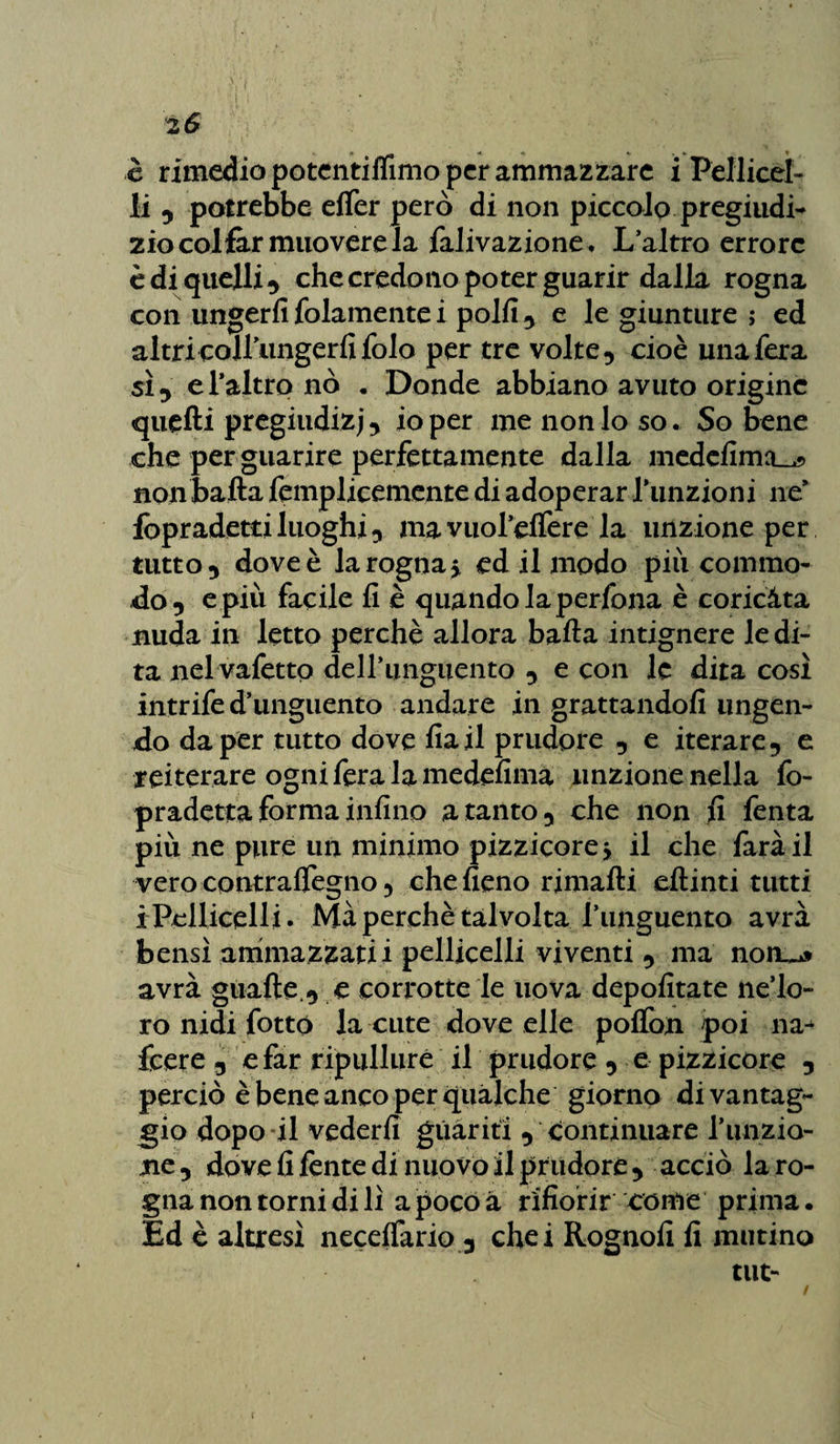 2 6 è rimedio potentiflimo per ammazzare i Pellicci¬ li , potrebbe elfer però di non piccolo pregiudi¬ zio col far muovere la falivazione. L’altro errore è di quelli ^ che credono poter guarir dalla rogna con ungerli {blamente i polli , e le giunture ; ed altri colfungerfifolo per tre volte, cioè una fera sì , d'altro nò . Donde abbiano avuto origine quelli pregiudizi io per me nonio so. So bene che per guarire perfettamente dalla medefimcL^ non balla femplicemente di adoperar funzioni ne* fopradetti luoghi, ma vuoi’elfere la unzione per tutto, dove è la rogna, ed il modo più cornino- do, e più facile lì è quando la perfora è coricata nuda in letto perchè allora balla intignere le di¬ ta nel vafetto dell’unguento , e con le dita così intrife d’unguento andare in grattandoli ungen¬ do da per tutto dove lìail prudore , e iterare, e reiterare ogni fera la medelima unzione nella fo- pradetta forma infine a tanto, che non fi fenta più ne pure un minimo pizzicore -, il che farà il vero contralfegno 5 che fieno rimalli ellinti tutti i Pelliccili • Mà perchè talvolta l’unguento avrà bensì ammazzati i pelliccili viventi , ma n.onu* avrà guaite , e corrotte le uova depolìtate ne’lo- ro nidi fotto la cute dove elle polfon poi na- feere, e far ripulirne il prudore , e pizzicore , perciò è bene anco per qualche giorno di vantag¬ gio dopo il vederli guariti , continuare l’unzio¬ ne, dove fi fente di nuovo il prudore , acciò la ro¬ gna non torni di lì apocoà rifiorir come prima. Ed è altresì necelfario 3 chei Rognofi fi mutino tilt-