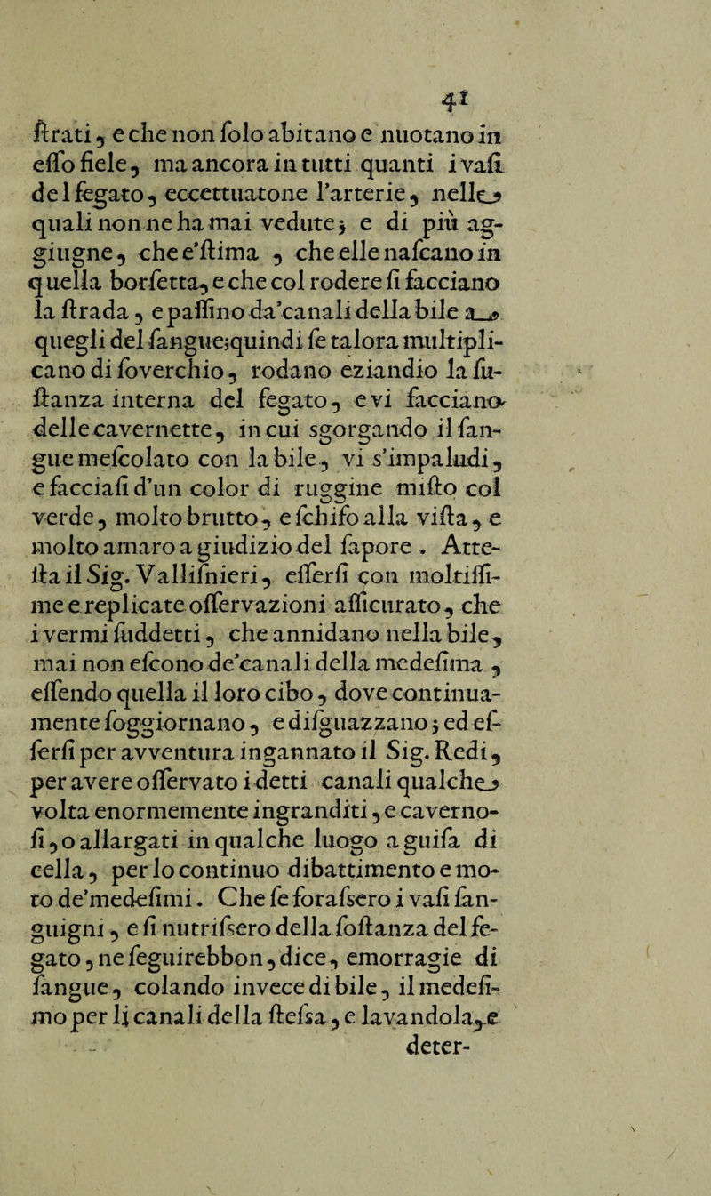 fìrati 5 e che non folo abitano e nuotano in effo fiele -, ma ancora in tutti quanti i vali del fegato , eccettuatone fartene 9 nello quali non ne ha mai vedute 3 e di più ag- giugne-, chee’ftima -, che elle nafcano in q uella borfetta-, e che col rodere fi facciano la ftrada 5 e paifino da canali della bile 2Uj> quegli del fanguejquindi fe talora multipli- cano di foverchio-, rodano eziandio la fii- ftanza interna del fegato-, evi facciano^ delle cavernette., in cui sgorgando ilfan- guemelcolato con labile-, vi s’impaludi, e facciali d’un color di ruggine nullo col verde ? molto brutto-, e fchifoalla villa, e molto amaro a giudizio del fapore . Atte- ila il Sig. Vallifnieri -, efferfi con moltifli- me e replicate offervazioni affieurato-, che i vermi fuddetti -, che annidano nella bile , mai non efcono de canali della medefima , effendo quella il loro cibo -, dove continua- mente foggiornano -, e diguazzano 3 ed e fi ferii per avventura ingannato il Sig. Redi , per avere offervato i detti canali qualche^ volta enormemente ingranditi , ecaverno- fi 5 o allargati in qualche luogo a guifa di cella -, per lo continuo dibattimento e mo¬ to de’medefimi. Che fe forafsero i vali firn- gnigni -, e fi nutrifsero della foftanza del fe¬ gato 5 ne feguirebbon -, dice -, emorragie di fangue , colando invece di bile -, il medefi- mo per li canali della lidia -, e lavandola^e deter-