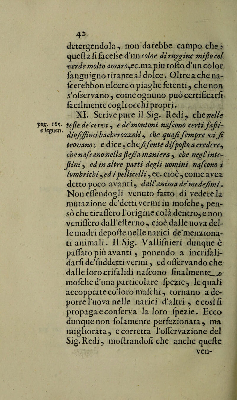 psg. i6f. efèguen. detergendola 5 non darebbe campo cho quella fi facefse dìm color di ruggine mi fio col verde molto amarore .ma piu tolto d’un color fanguigno tirante al dolce. Oltre a che na- fcerebbon ulcere o piaghe fetenti , che non s’ofservano, come ognuno può certificarli facilmente cogli occhi propri. XI. Scrive pure il Sig. Redi, eh e nelle tejie de'cervi , e de'montoni nafeono certi fafi- dìojìjjìmi bacherozzoli , che quafifemore viji trovano ; e dice , che fif ente difpofo a credere, che nafeano nellaJìefia maniera , che negl'inte- ftini , ed in altre farti degli uomini nafeono i lombrichi , ed i pelliccili , ec. cioè , come avea detto poco avanti 9 dall' anima de'me defimi « NonelTendogli venuto fatto di vedere la mutazione de’detti vermi in mofche, pen¬ sò che tiralfero l’origine colà dentro, e non venilfero dall’elterno , cioè dalle uova del¬ le madri depolle nelle narici de’menziona- ti animali. Il Sig. Vallifnieri dunque è palfato più avanti , ponendo a incrifali- darfi de’fuddetti vermi, ed olfervando che dalle loro crifalidi nafeono finalmente ><> inofched’una particolare Ipezie, le quali accoppiateco’loromafchi, tornano a de¬ porre ì’uova nelle narici d’altri , e così fi propaga e conferva la loro Ipezie. Ecco dunque non fidamente perfezionata, ma migliorata, e corretta l’olfervazione del Sig. Redi, inoltrandoli che anche quelle ven-
