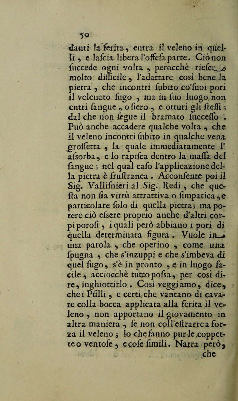 danti la ferita 5 entra il veleno in quel¬ li 9 e lafcia libera TofTefa parte. Ciò non fuccede ogni volta perocché defeca molto difficile 9 l’adattare così bene la pietra 9 che incontri fubito co’fuoi pori il velenato fugo ma in fuo luogo non entri fitngue 9 o fiero , e otturi gli fteffi 5 dal che non fegue il bramato niccelfo * Può anche accadere qualche volta 9 che il veleno incontri fiibito in qualche vena ^grofletta 9 la quale immediatamente 1* afsorba9 c io rapifea dentro la malfa dei fangue ; nel qual cafo l’applicazione del¬ la pietra è fruftranea . Acconfente poi il Sig. Vallifnicri al Sig. Redi 9 che que¬ lla non fia virtù attrattiva o (impanca 9 e particolare folo di quella pietra; ma po¬ tere ciò efsere proprio anche d’altri cor¬ pi porofi 9 i quali però abbiano i pori di quella determinata figura . Vuole in_* una parola 9 che operino 9 come una (pugna 9 che s’inzuppi e che s’imbeva di quel fugo9 se in pronto 9 e in luogo fa¬ cile-, acciocché tutto pofsa9 per cosi di¬ re 9 inghiottirlo * Così veggiamo9 dice5 che i Filili 9 e certi che vantano di cavar¬ le colla bocca applicata alla ferita il ve¬ leno 9 non apportano il giovamento in altra maniera 9 fe non coll’eftrarre a for¬ za il veleno j lo che fanno pur le coppet¬ te o ventofe 9 c cofe limili. Narra però 9